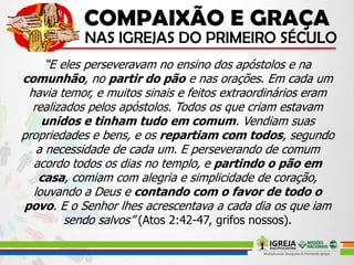 “E eles perseveravam no ensino dos apóstolos e na
comunhão, no partir do pão e nas orações. Em cada um
havia temor, e muitos sinais e feitos extraordinários eram
realizados pelos apóstolos. Todos os que criam estavam
unidos e tinham tudo em comum. Vendiam suas
propriedades e bens, e os repartiam com todos, segundo
a necessidade de cada um. E perseverando de comum
acordo todos os dias no templo, e partindo o pão em
casa, comiam com alegria e simplicidade de coração,
louvando a Deus e contando com o favor de todo o
povo. E o Senhor lhes acrescentava a cada dia os que iam
sendo salvos” (Atos 2:42-47, grifos nossos).
 