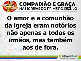 O amor e a comunhão
da igreja eram notórios
não apenas a todos os
irmãos, mas também
aos de fora.
 