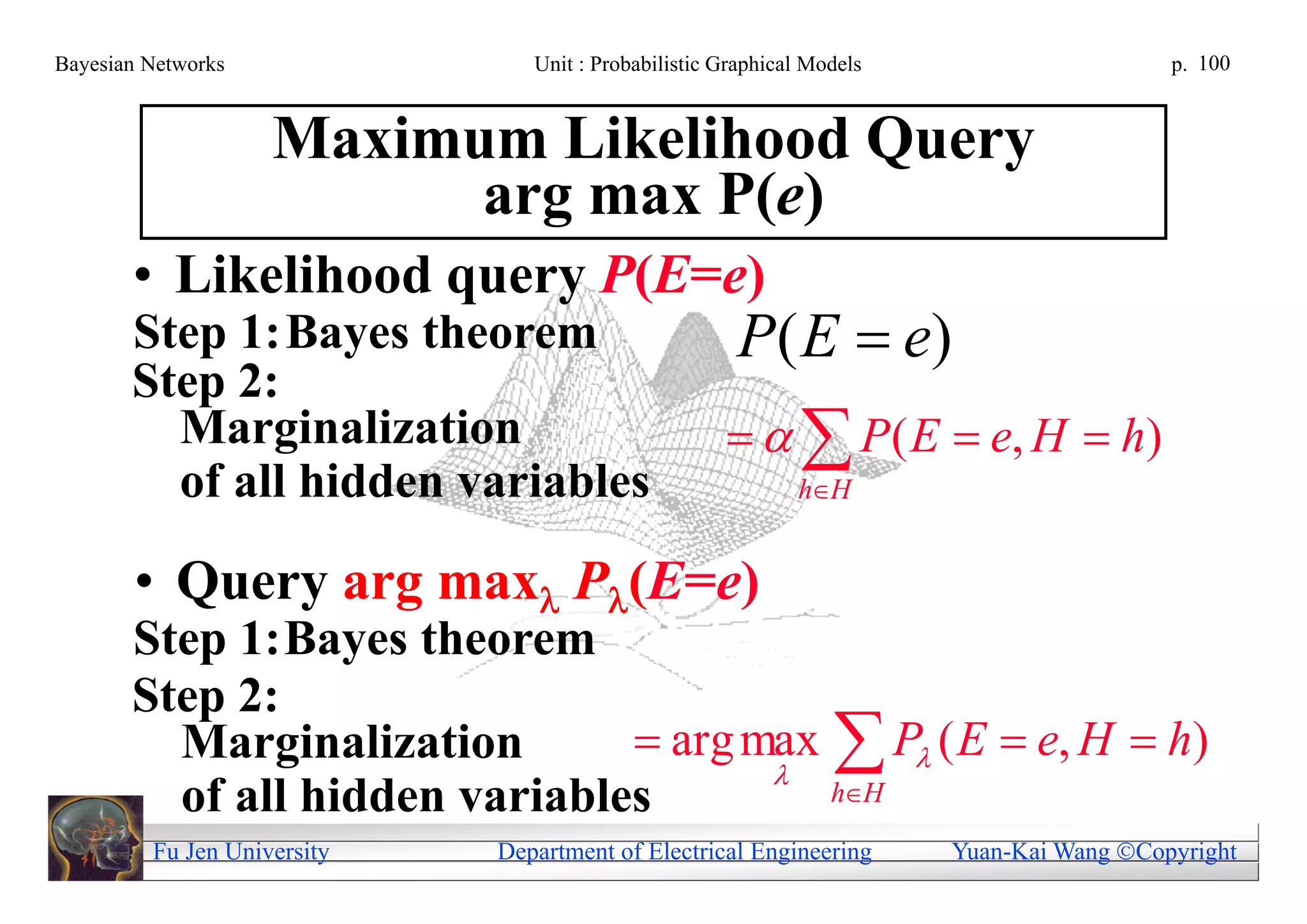 Bayesian Networks               Unit : Probabilistic Graphical Models                     p. 100



                    Maximum Likelihood Query
                          arg max P(e)
       • Likelihood query P(E=e)
       Step 1: Bayes theorem                          P ( E  e)
       Step 2:
         Marginalization                                P ( E  e, H  h)
         of all hidden variables                             hH


       • Query arg max P(E=e)
       Step 1: Bayes theorem
       Step 2:
         Marginalization        arg max  P ( E  e, H  h)
                                      
         of all hidden variables         hH
         Fu Jen University   Department of Electrical Engineering       Yuan-Kai Wang Copyright
 