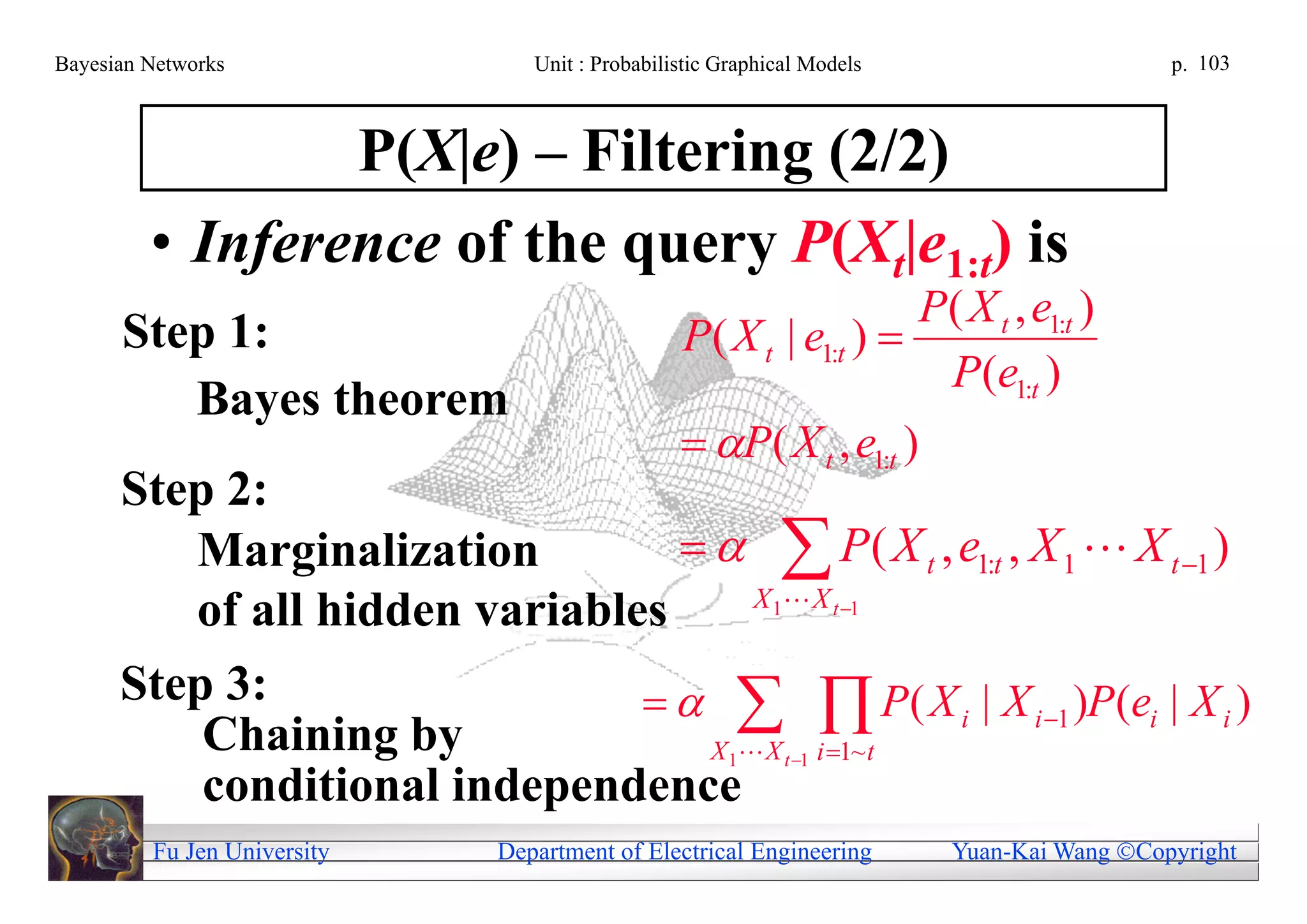Bayesian Networks               Unit : Probabilistic Graphical Models                     p. 103



                 P(X|e) – Filtering (2/2)
         • Inference of the query P(Xt|e1:t) is
                                                                  P( X t , e1:t )
      Step 1:                                   P( X t | e1:t ) 
                                                                   P(e1:t )
         Bayes theorem
                                                 P( X t , e1:t )
      Step 2:
         Marginalization            P ( X t , e1:t , X 1  X t 1 )
                                      X 1 X t 1
         of all hidden variables
      Step 3:                      P ( X i | X i 1 )P (ei | X i )
          Chaining by              X  X i 1~ t     1      t 1
          conditional independence
         Fu Jen University   Department of Electrical Engineering       Yuan-Kai Wang Copyright
 