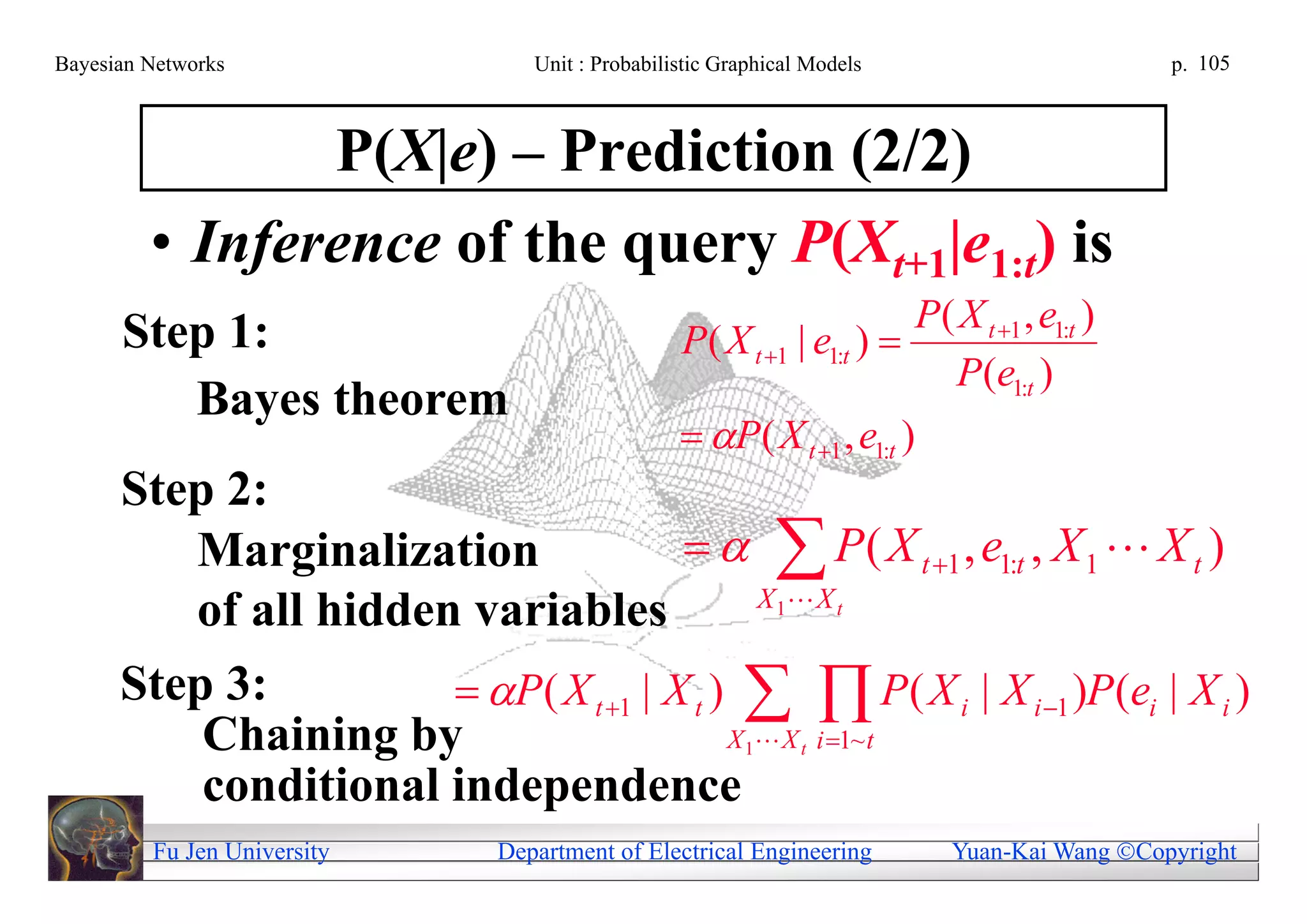 Bayesian Networks                Unit : Probabilistic Graphical Models                      p. 105



                P(X|e) – Prediction (2/2)
         • Inference of the query P(Xt+1|e1:t) is
                                                                      P( X t 1 , e1:t )
      Step 1:                                    P( X t 1 | e1:t ) 
                                                                        P(e1:t )
         Bayes theorem
                                                  P( X t 1 , e1:t )
      Step 2:
         Marginalization                  P ( X t 1 , e1:t , X 1  X t )
                                             X 1 X t
         of all hidden variables
      Step 3:          P ( X t 1 | X t )   P ( X i | X i 1 )P (ei | X i )
          Chaining by                      X  X i 1~ t1      t

          conditional independence
         Fu Jen University    Department of Electrical Engineering        Yuan-Kai Wang Copyright
 