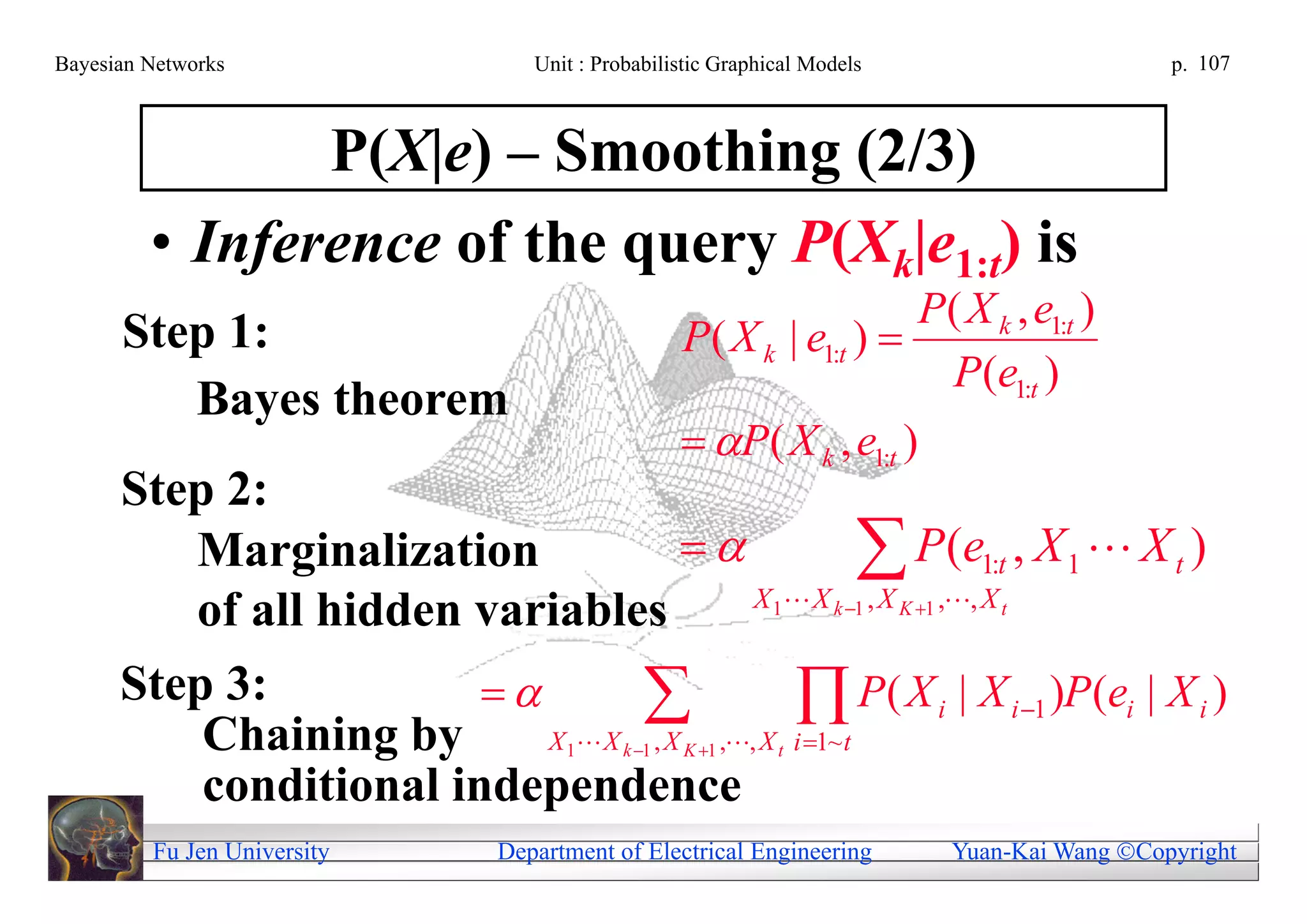 Bayesian Networks               Unit : Probabilistic Graphical Models                     p. 107



                P(X|e) – Smoothing (2/3)
         • Inference of the query P(Xk|e1:t) is
                                                                   P( X k , e1:t )
      Step 1:                                    P( X k | e1:t ) 
                                                                    P(e1:t )
         Bayes theorem
                                                  P( X k , e1:t )
      Step 2:
         Marginalization                        P,e, 1X:t , X 1  X t )
                                       X 1 X k 1 , X K 1
                                                            (
         of all hidden variables                              t



      Step 3:
          Chaining by
                               ,, X it P( X i | X i 1 )P(ei | X i )
                           X X , X        1~
                                   1      k 1   K 1      t

          conditional independence
         Fu Jen University   Department of Electrical Engineering       Yuan-Kai Wang Copyright
 