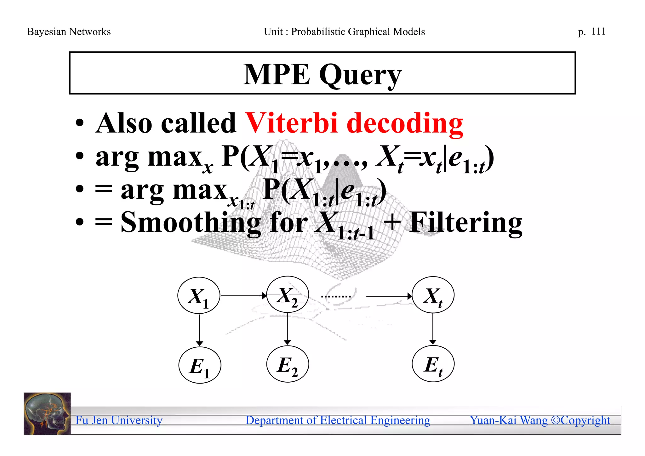 Bayesian Networks                    Unit : Probabilistic Graphical Models                      p. 111



                                  MPE Query
         •   Also called Viterbi decoding
         •   arg maxx P(X1=x1,…, Xt=xt|e1:t)
         •   = arg maxx1:t P(X1:t|e1:t)
         •   = Smoothing for X1:t-1 + Filtering

                             X1         X2                               Xt


                             E1         E2                               Et

         Fu Jen University        Department of Electrical Engineering        Yuan-Kai Wang Copyright
 