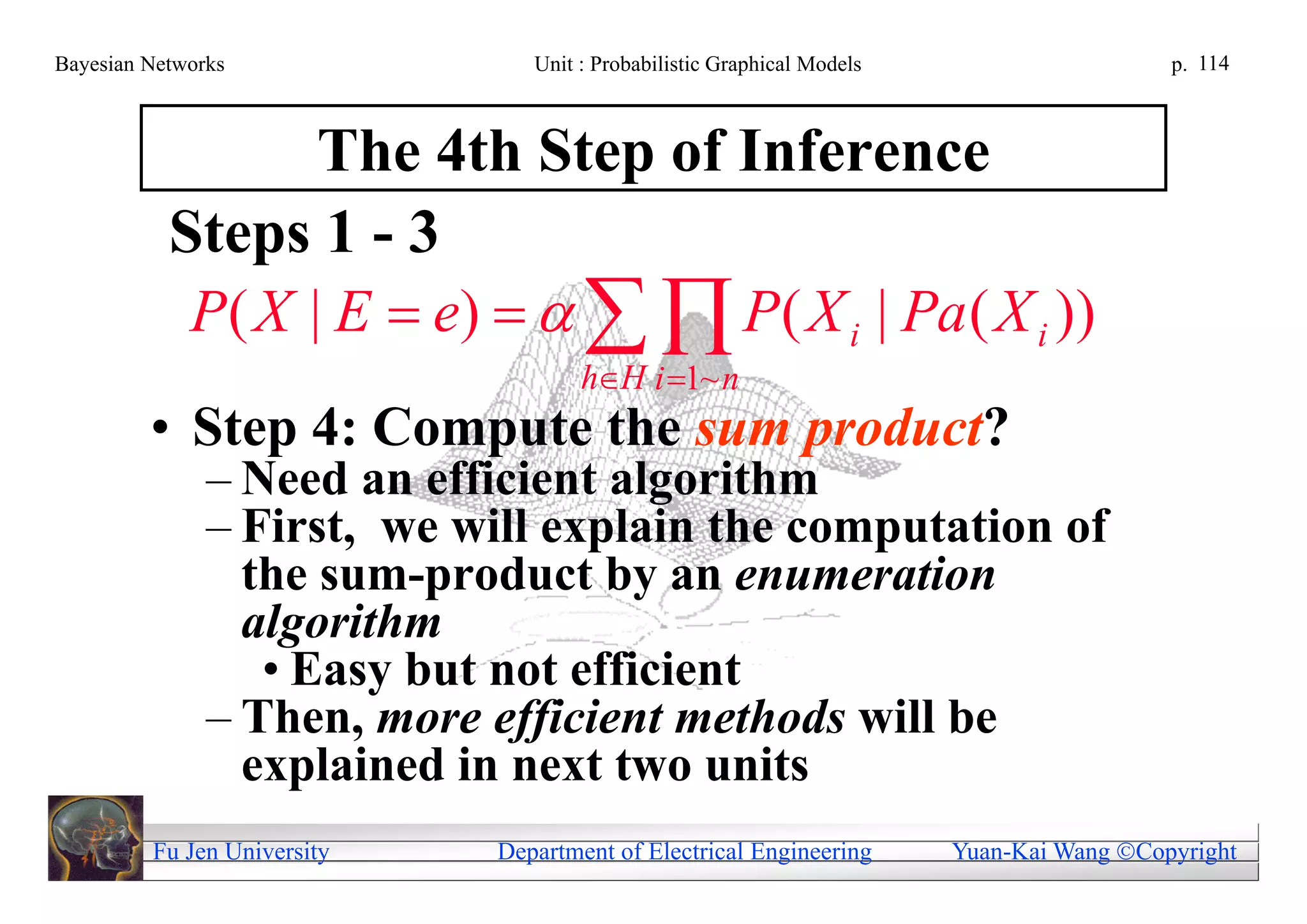 Bayesian Networks               Unit : Probabilistic Graphical Models                     p. 114



                  The 4th Step of Inference
           Steps 1 - 3
            P( X | E  e)     P( X i | Pa ( X i ))
                                     hH i 1~ n
         • Step 4: Compute the sum product?
               – Need an efficient algorithm
               – First, we will explain the computation of
                 the sum-product by an enumeration
                 algorithm
                  • Easy but not efficient
               – Then, more efficient methods will be
                 explained in next two units
         Fu Jen University   Department of Electrical Engineering       Yuan-Kai Wang Copyright
 