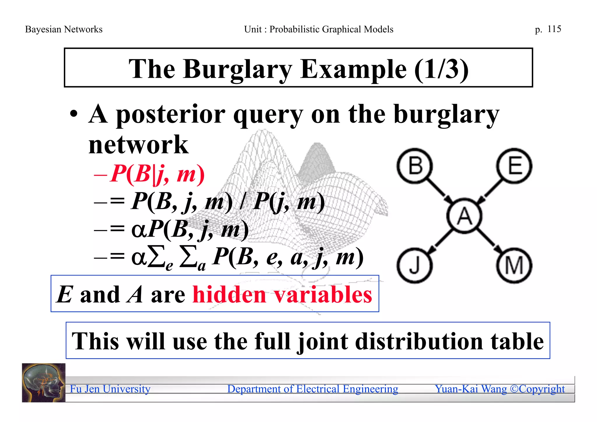 Bayesian Networks               Unit : Probabilistic Graphical Models                     p. 115



                     The Burglary Example (1/3)
         • A posterior query on the burglary
           network
         – P(B|j, m)
         – = P(B, j, m) / P(j, m)
         – = P(B, j, m)
         – = e a P(B, e, a, j, m)
      E and A are hidden variables
          This will use the full joint distribution table
         Fu Jen University   Department of Electrical Engineering       Yuan-Kai Wang Copyright
 
