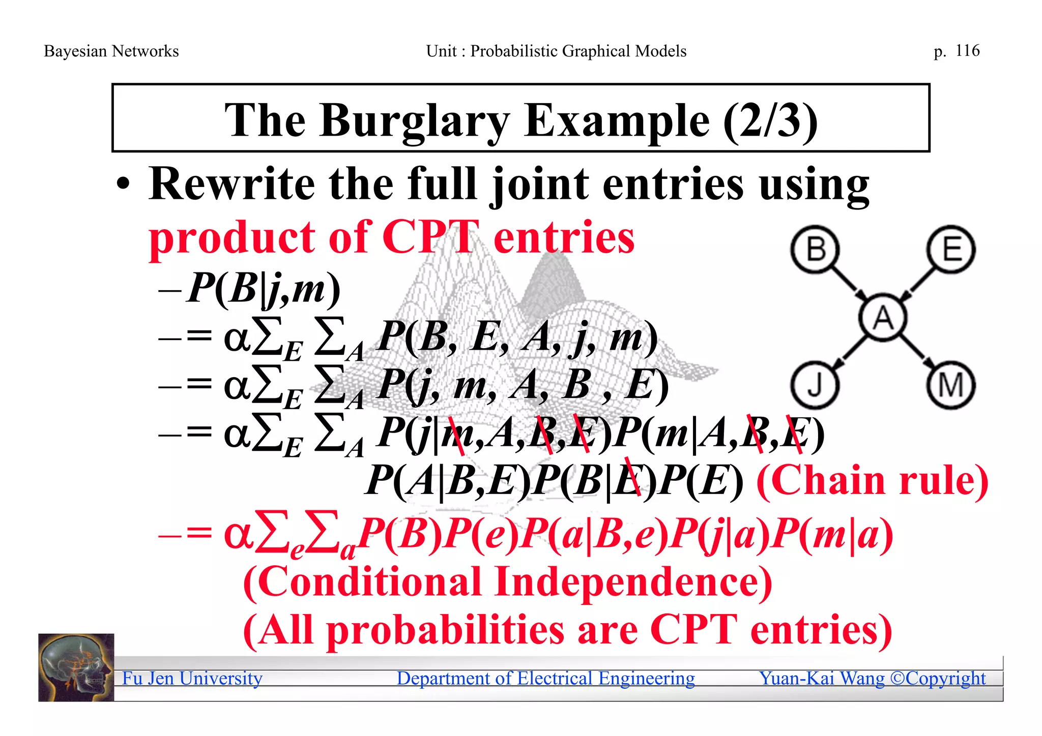 Bayesian Networks               Unit : Probabilistic Graphical Models                     p. 116



             The Burglary Example (2/3)
        • Rewrite the full joint entries using
          product of CPT entries
              – P(B|j,m)
              – = E A P(B, E, A, j, m)
              – = E A P(j, m, A, B , E)
              – = E A P(j|m,A,B,E)P(m|A,B,E)
                          P(A|B,E)P(B|E)P(E) (Chain rule)
              – = eaP(B)P(e)P(a|B,e)P(j|a)P(m|a)
                   (Conditional Independence)
                   (All probabilities are CPT entries)
         Fu Jen University   Department of Electrical Engineering       Yuan-Kai Wang Copyright
 