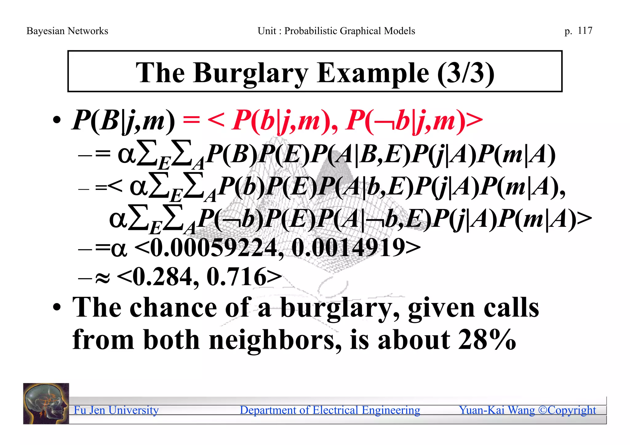 Bayesian Networks               Unit : Probabilistic Graphical Models                     p. 117



                     The Burglary Example (3/3)
     • P(B|j,m) = < P(b|j,m), P(b|j,m)>
       – = EAP(B)P(E)P(A|B,E)P(j|A)P(m|A)
       – =< EAP(b)P(E)P(A|b,E)P(j|A)P(m|A),
          EAP(b)P(E)P(A|b,E)P(j|A)P(m|A)>
          – = <0.00059224, 0.0014919>
          –  <0.284, 0.716>
     • The chance of a burglary, given calls
       from both neighbors, is about 28%

         Fu Jen University   Department of Electrical Engineering       Yuan-Kai Wang Copyright
 