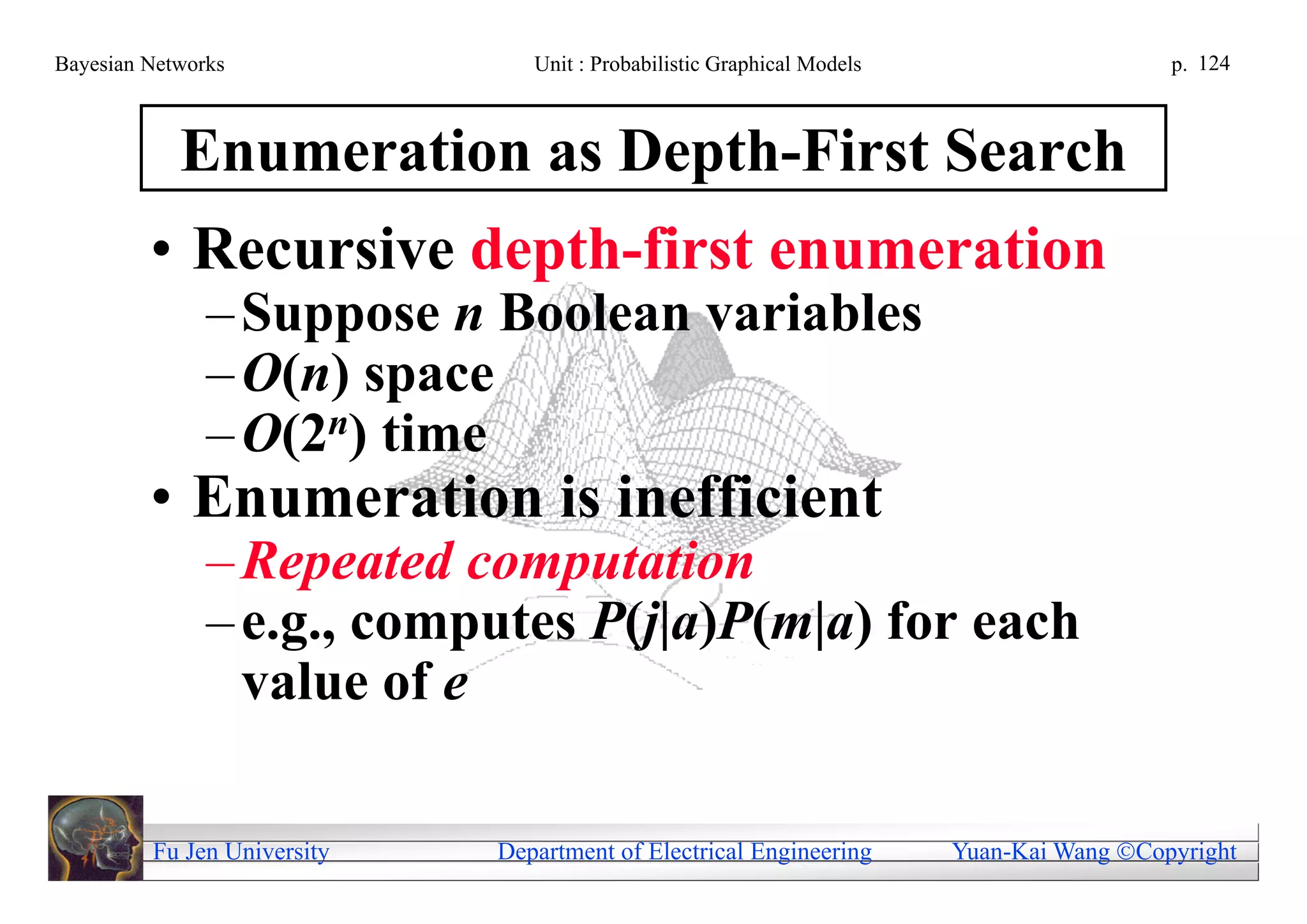 Bayesian Networks               Unit : Probabilistic Graphical Models                     p. 124



            Enumeration as Depth-First Search
         • Recursive depth-first enumeration
               – Suppose n Boolean variables
               – O(n) space
               – O(2n) time
         • Enumeration is inefficient
               – Repeated computation
               – e.g., computes P(j|a)P(m|a) for each
                 value of e

         Fu Jen University   Department of Electrical Engineering       Yuan-Kai Wang Copyright
 