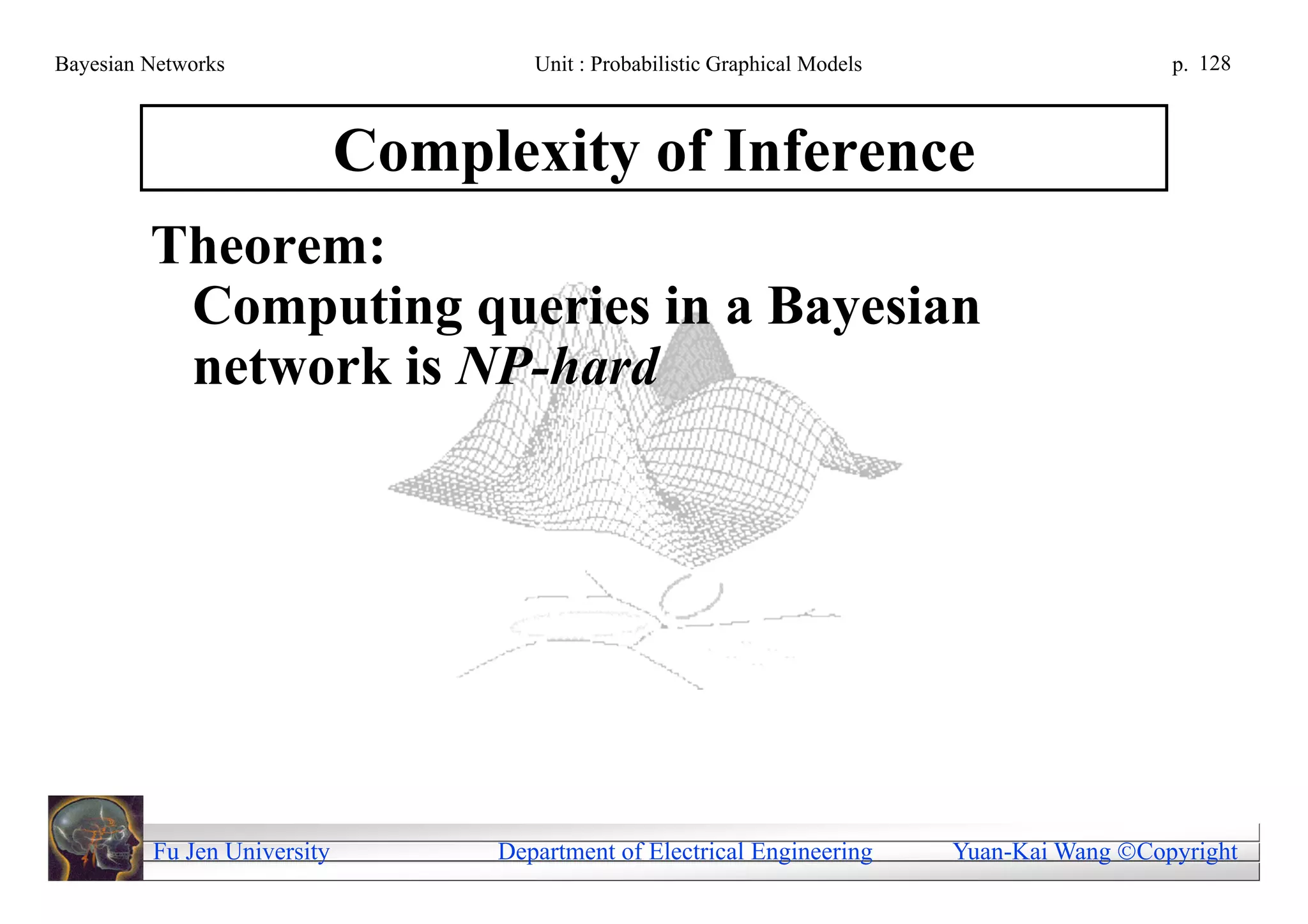 Bayesian Networks                    Unit : Probabilistic Graphical Models                     p. 128



                             Complexity of Inference
         Theorem:
          Computing queries in a Bayesian
          network is NP-hard




         Fu Jen University        Department of Electrical Engineering       Yuan-Kai Wang Copyright
 