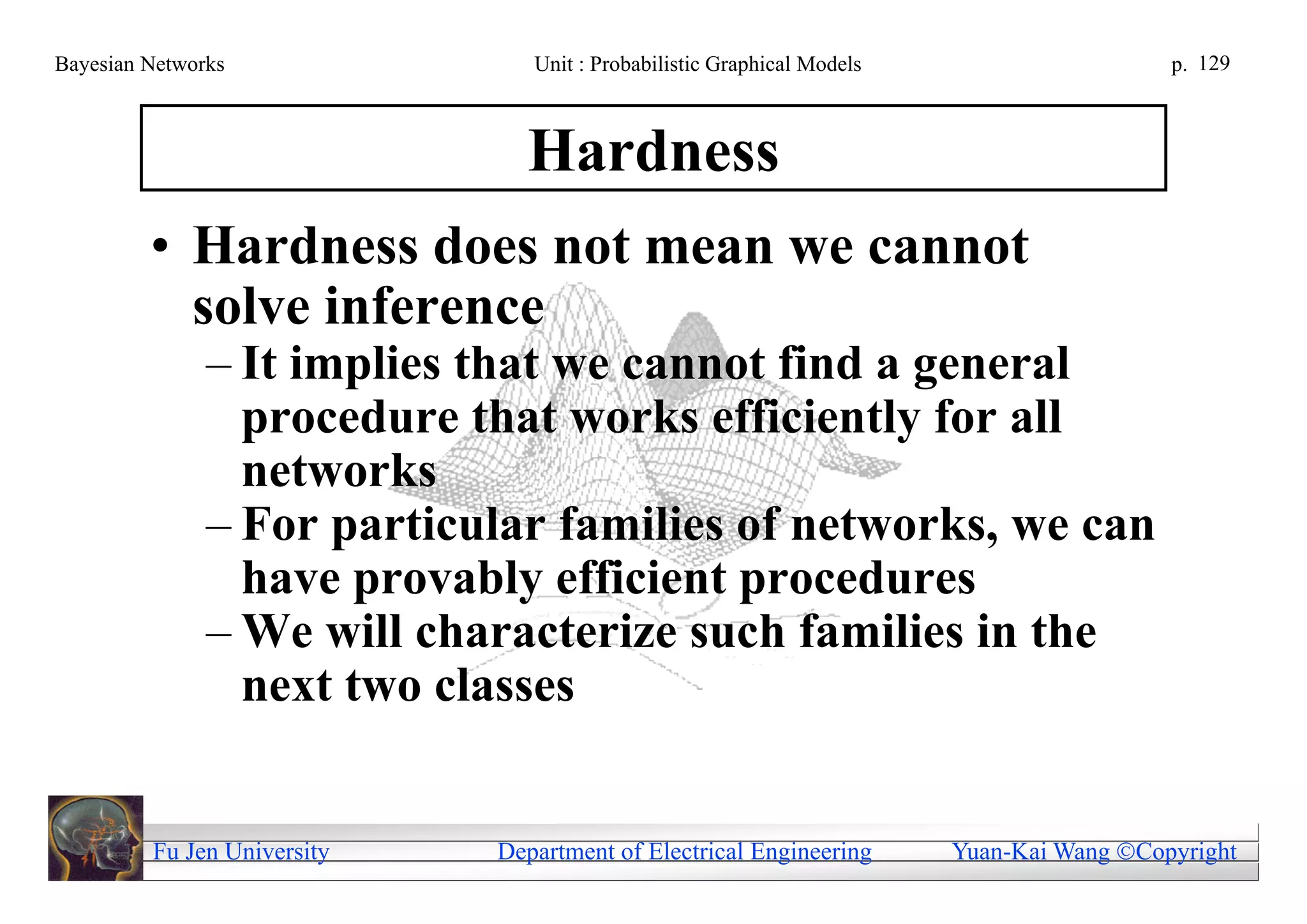 Bayesian Networks               Unit : Probabilistic Graphical Models                     p. 129



                               Hardness
         • Hardness does not mean we cannot
           solve inference
               – It implies that we cannot find a general
                 procedure that works efficiently for all
                 networks
               – For particular families of networks, we can
                 have provably efficient procedures
               – We will characterize such families in the
                 next two classes


         Fu Jen University   Department of Electrical Engineering       Yuan-Kai Wang Copyright
 