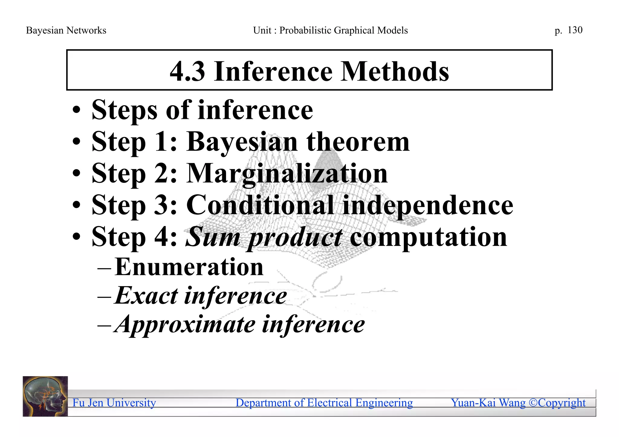 Bayesian Networks               Unit : Probabilistic Graphical Models                     p. 130



                   4.3 Inference Methods
         •   Steps of inference
         •   Step 1: Bayesian theorem
         •   Step 2: Marginalization
         •   Step 3: Conditional independence
         •   Step 4: Sum product computation
               – Enumeration
               – Exact inference
               – Approximate inference

         Fu Jen University   Department of Electrical Engineering       Yuan-Kai Wang Copyright
 
