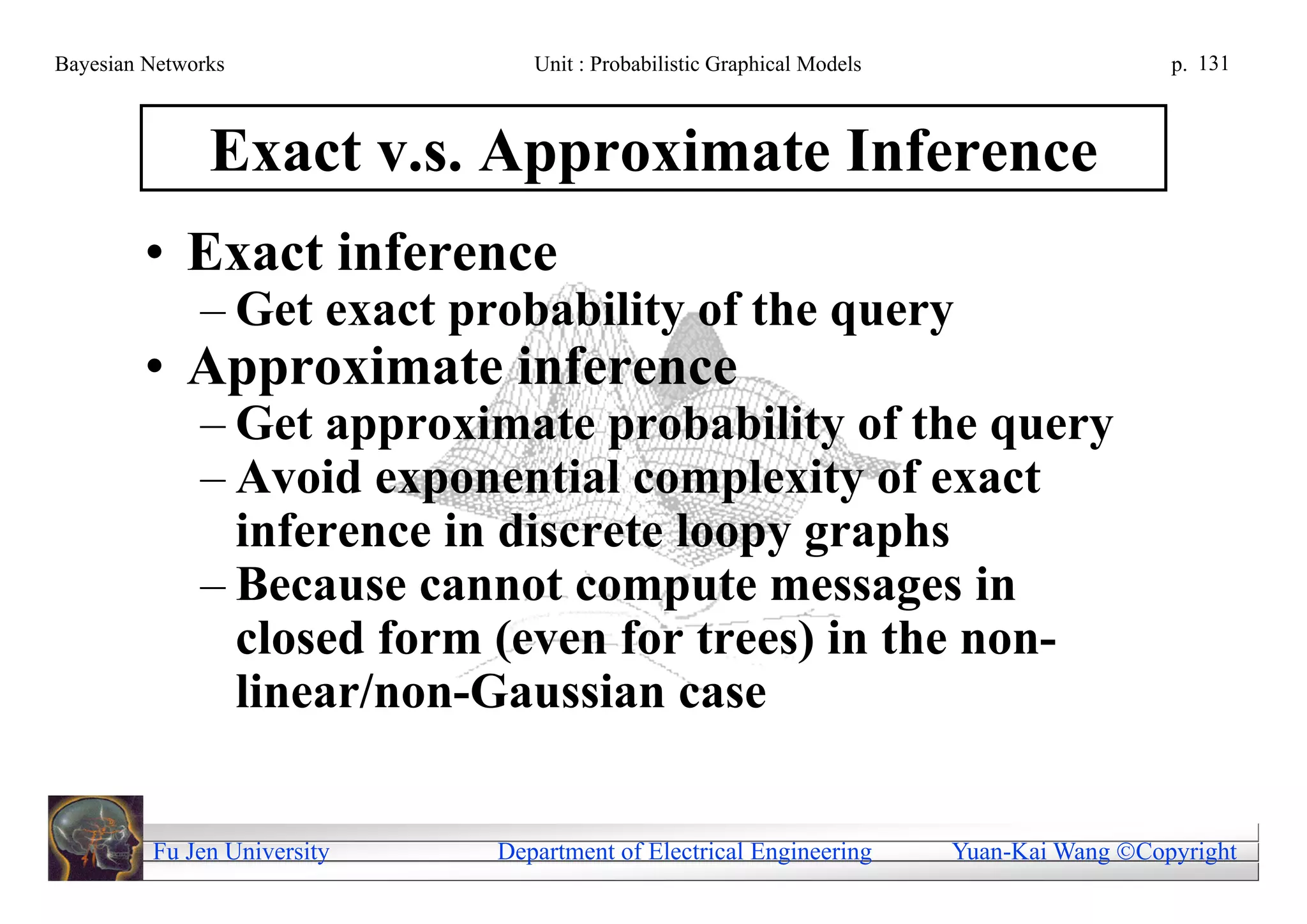Bayesian Networks               Unit : Probabilistic Graphical Models                     p. 131



               Exact v.s. Approximate Inference
        • Exact inference
              – Get exact probability of the query
        • Approximate inference
              – Get approximate probability of the query
              – Avoid exponential complexity of exact
                inference in discrete loopy graphs
              – Because cannot compute messages in
                closed form (even for trees) in the non-
                linear/non-Gaussian case


         Fu Jen University   Department of Electrical Engineering       Yuan-Kai Wang Copyright
 