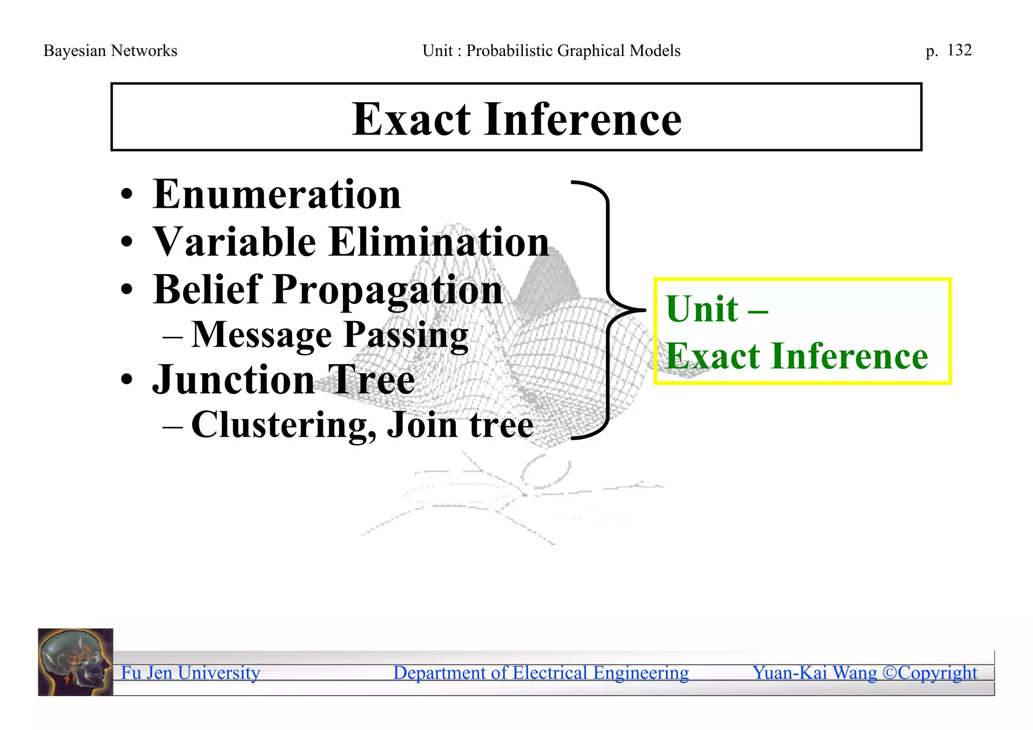 Bayesian Networks                Unit : Probabilistic Graphical Models                     p. 132



                             Exact Inference
         • Enumeration
         • Variable Elimination
         • Belief Propagation                                      Unit –
               – Message Passing
                                                                   Exact Inference
         • Junction Tree
               – Clustering, Join tree




         Fu Jen University    Department of Electrical Engineering       Yuan-Kai Wang Copyright
 