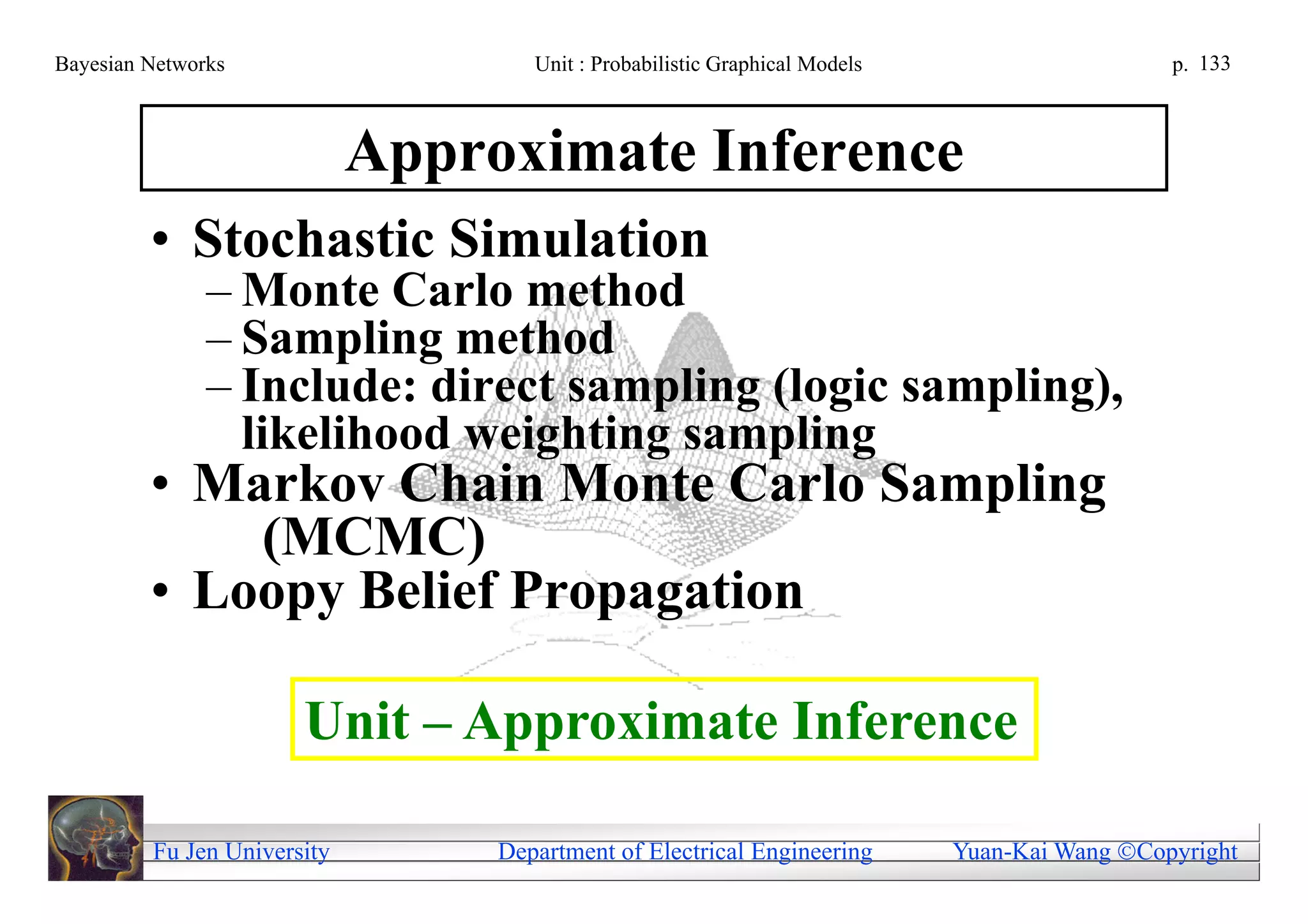 Bayesian Networks                    Unit : Probabilistic Graphical Models                     p. 133



                             Approximate Inference
         • Stochastic Simulation
               – Monte Carlo method
               – Sampling method
               – Include: direct sampling (logic sampling),
                 likelihood weighting sampling
         • Markov Chain Monte Carlo Sampling
             (MCMC)
         • Loopy Belief Propagation

                       Unit – Approximate Inference

         Fu Jen University        Department of Electrical Engineering       Yuan-Kai Wang Copyright
 
