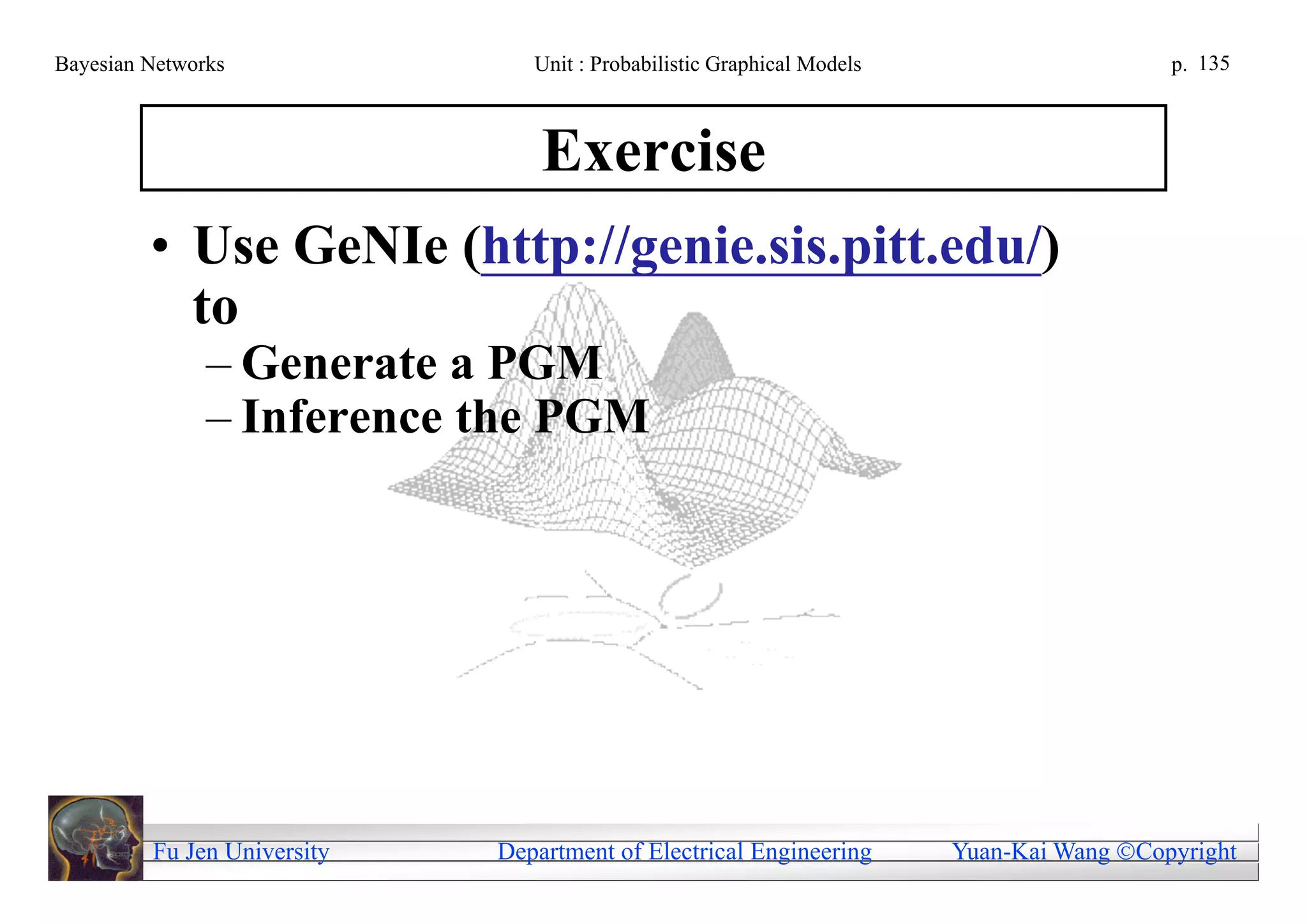 Bayesian Networks               Unit : Probabilistic Graphical Models                     p. 135



                                 Exercise
         • Use GeNIe (http://genie.sis.pitt.edu/)
           to
               – Generate a PGM
               – Inference the PGM




         Fu Jen University   Department of Electrical Engineering       Yuan-Kai Wang Copyright
 