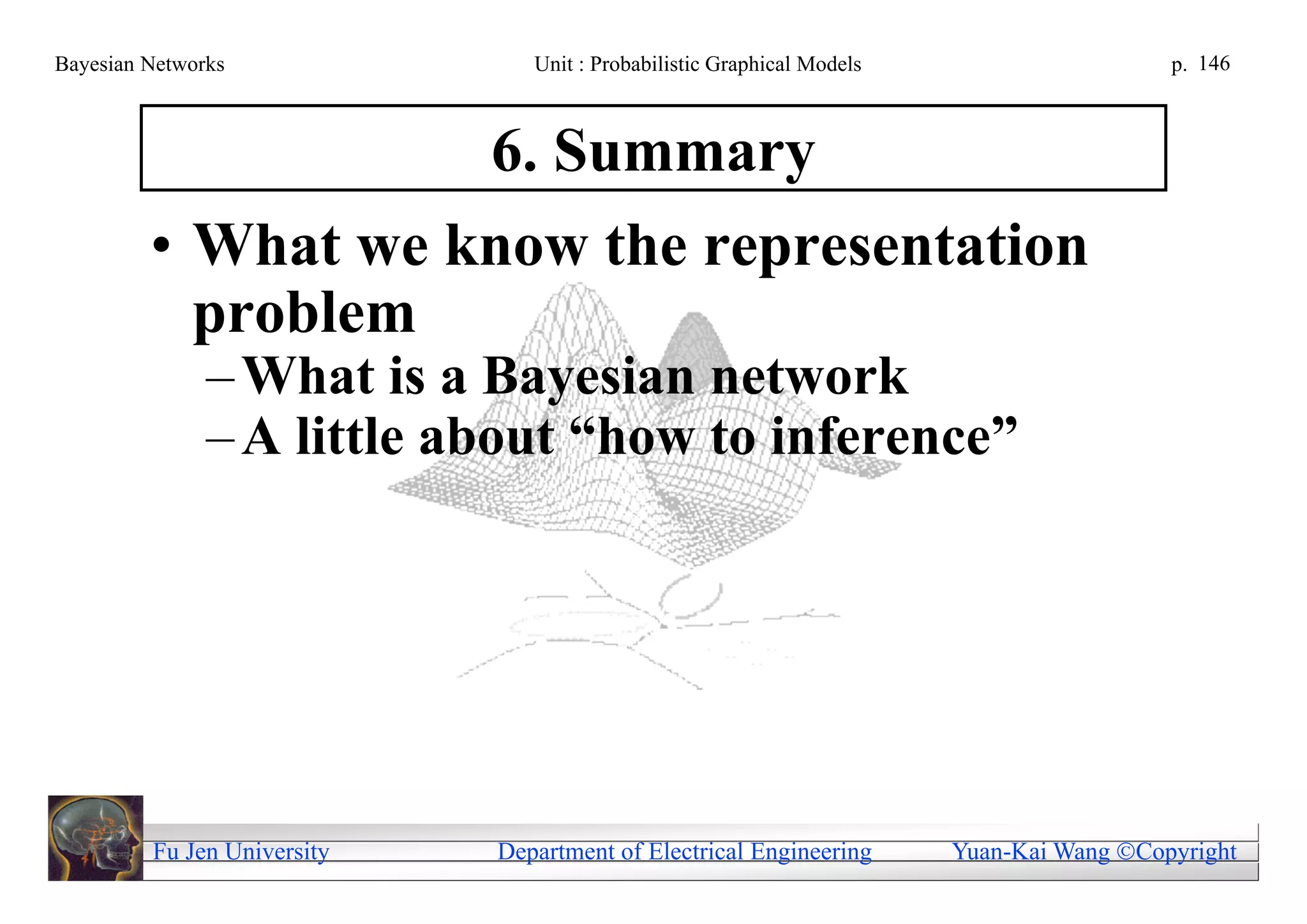 Bayesian Networks               Unit : Probabilistic Graphical Models                     p. 146



                             6. Summary
         • What we know the representation
           problem
               – What is a Bayesian network
               – A little about “how to inference”




         Fu Jen University   Department of Electrical Engineering       Yuan-Kai Wang Copyright
 