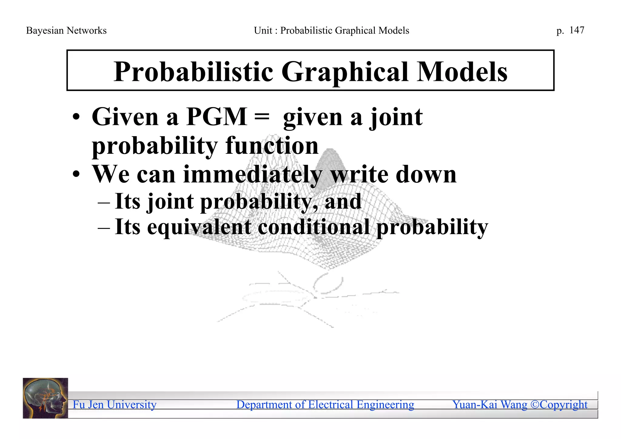 Bayesian Networks               Unit : Probabilistic Graphical Models                     p. 147



                    Probabilistic Graphical Models
         • Given a PGM = given a joint
           probability function
         • We can immediately write down
               – Its joint probability, and
               – Its equivalent conditional probability




         Fu Jen University   Department of Electrical Engineering       Yuan-Kai Wang Copyright
 