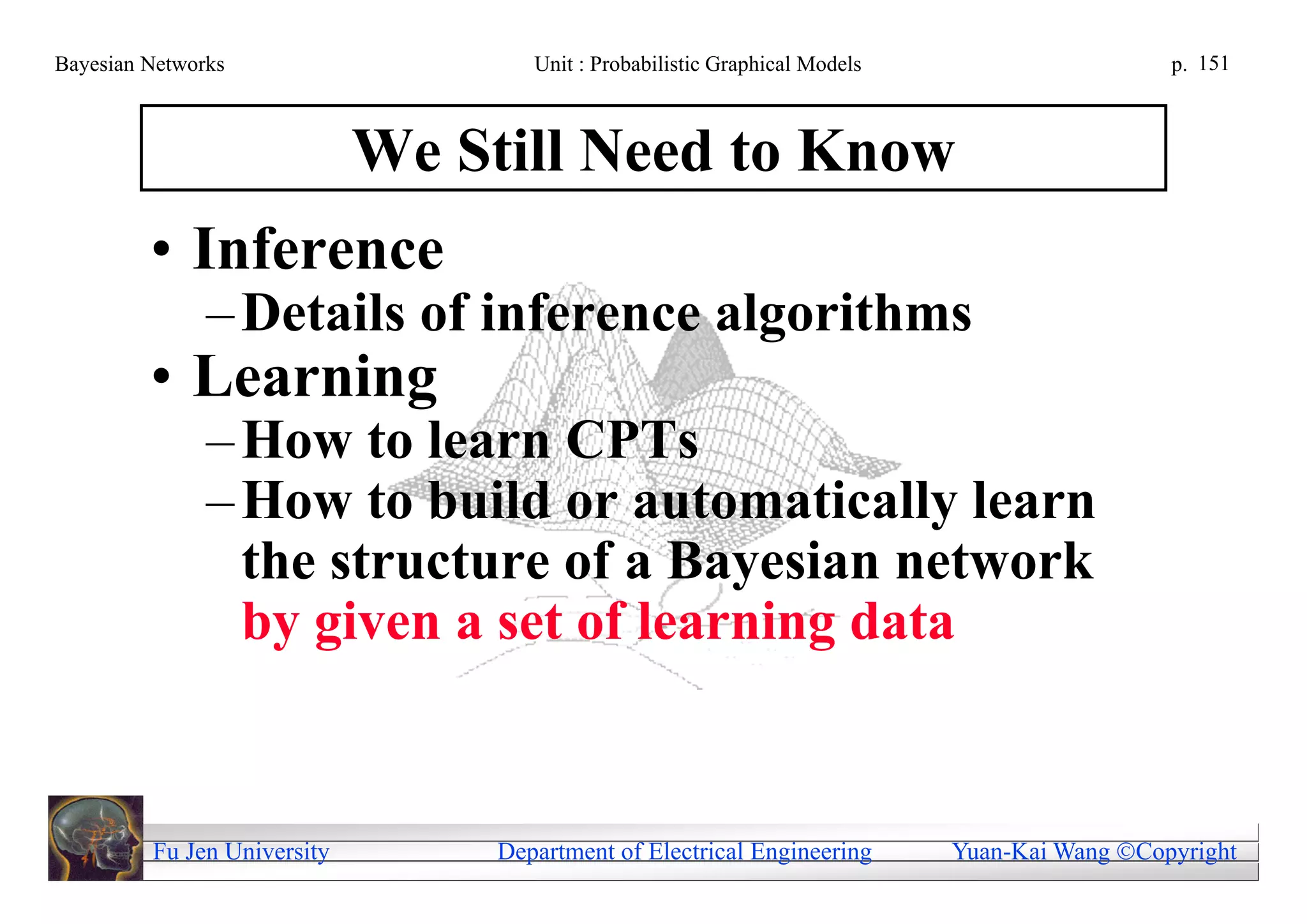 Bayesian Networks                    Unit : Probabilistic Graphical Models                     p. 151



                             We Still Need to Know
         • Inference
               – Details of inference algorithms
         • Learning
               – How to learn CPTs
               – How to build or automatically learn
                 the structure of a Bayesian network
                 by given a set of learning data


         Fu Jen University        Department of Electrical Engineering       Yuan-Kai Wang Copyright
 