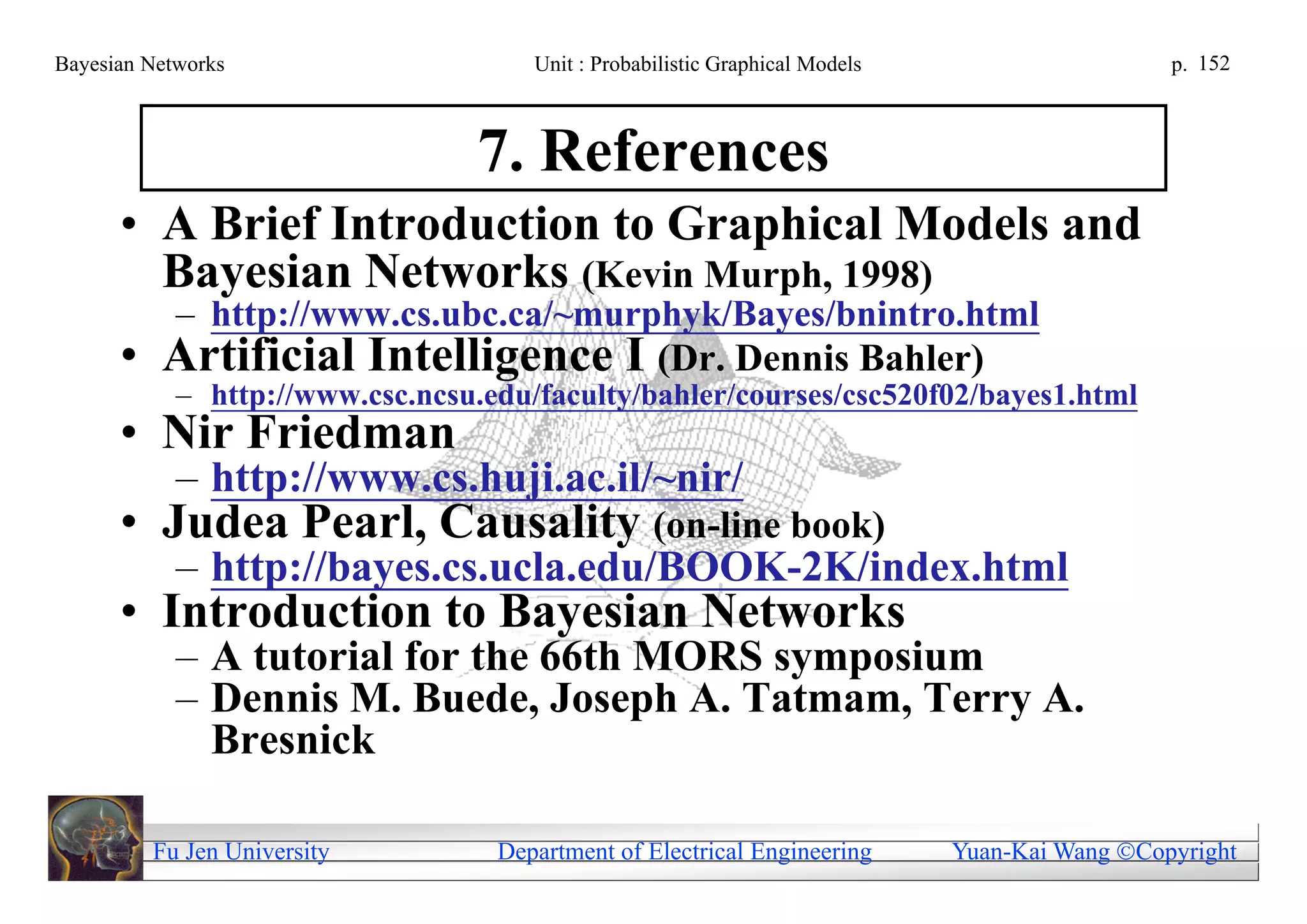 Bayesian Networks                     Unit : Probabilistic Graphical Models                     p. 152



                                 7. References
      • A Brief Introduction to Graphical Models and
        Bayesian Networks (Kevin Murph, 1998)
          – http://www.cs.ubc.ca/~murphyk/Bayes/bnintro.html
      •   Artificial Intelligence I (Dr. Dennis Bahler)
            – http://www.csc.ncsu.edu/faculty/bahler/courses/csc520f02/bayes1.html
      • Nir Friedman
            – http://www.cs.huji.ac.il/~nir/
      • Judea Pearl, Causality (on-line book)
            – http://bayes.cs.ucla.edu/BOOK-2K/index.html
      • Introduction to Bayesian Networks
            – A tutorial for the 66th MORS symposium
            – Dennis M. Buede, Joseph A. Tatmam, Terry A.
              Bresnick

          Fu Jen University        Department of Electrical Engineering       Yuan-Kai Wang Copyright
 