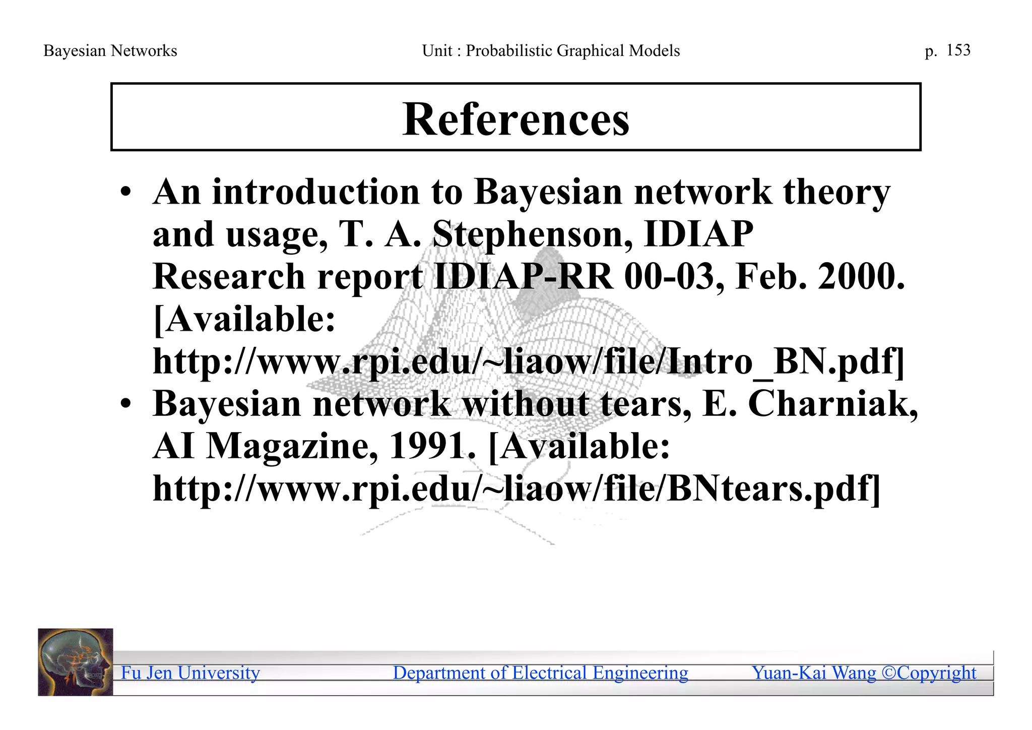 Bayesian Networks               Unit : Probabilistic Graphical Models                     p. 153



                              References
         • An introduction to Bayesian network theory
           and usage, T. A. Stephenson, IDIAP
           Research report IDIAP-RR 00-03, Feb. 2000.
           [Available:
           http://www.rpi.edu/~liaow/file/Intro_BN.pdf]
         • Bayesian network without tears, E. Charniak,
           AI Magazine, 1991. [Available:
           http://www.rpi.edu/~liaow/file/BNtears.pdf]



         Fu Jen University   Department of Electrical Engineering       Yuan-Kai Wang Copyright
 