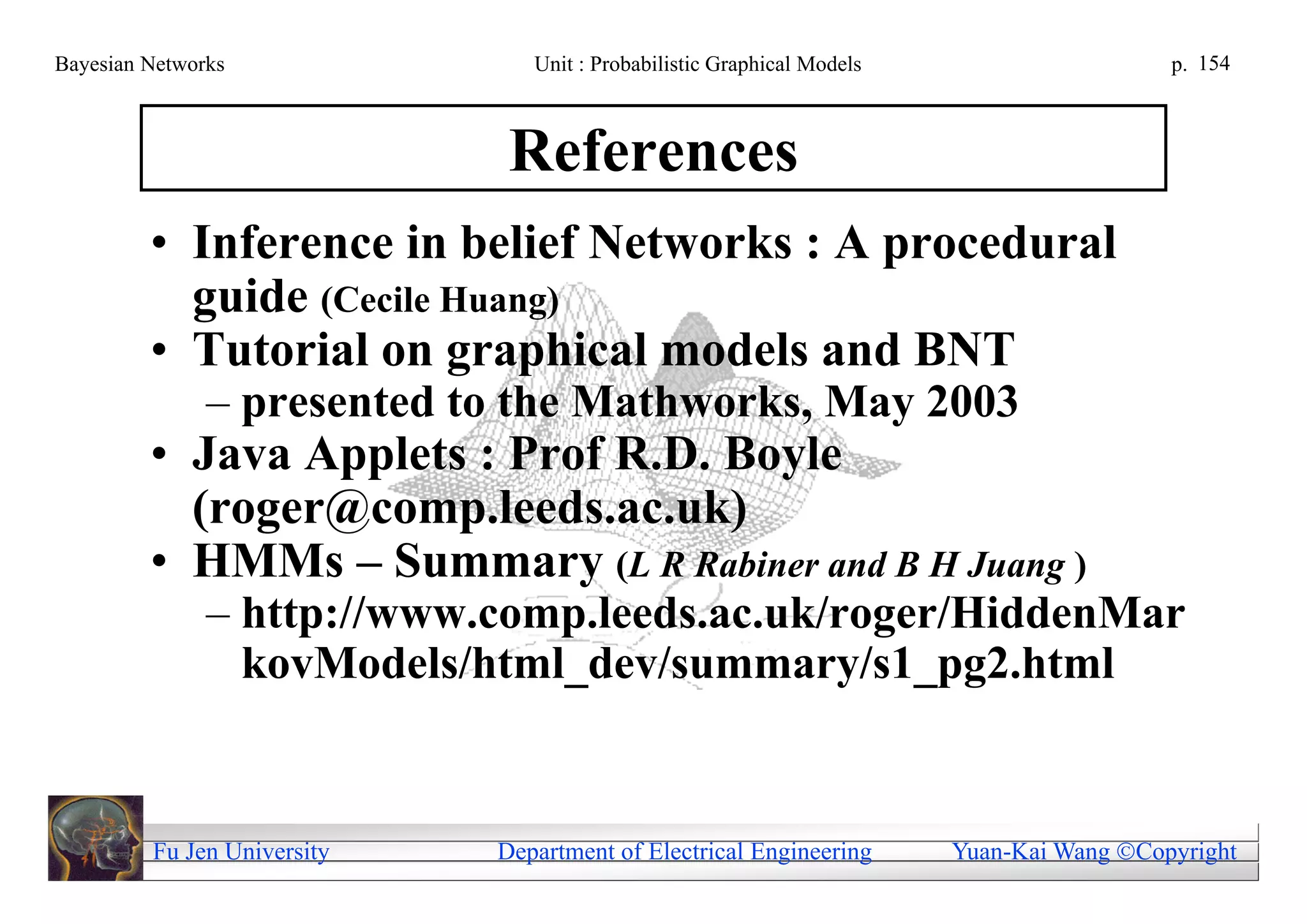 Bayesian Networks               Unit : Probabilistic Graphical Models                     p. 154



                              References
         • Inference in belief Networks : A procedural
           guide (Cecile Huang)
         • Tutorial on graphical models and BNT
               – presented to the Mathworks, May 2003
         • Java Applets : Prof R.D. Boyle
           (roger@comp.leeds.ac.uk)
         • HMMs – Summary (L R Rabiner and B H Juang )
               – http://www.comp.leeds.ac.uk/roger/HiddenMar
                 kovModels/html_dev/summary/s1_pg2.html


         Fu Jen University   Department of Electrical Engineering       Yuan-Kai Wang Copyright
 