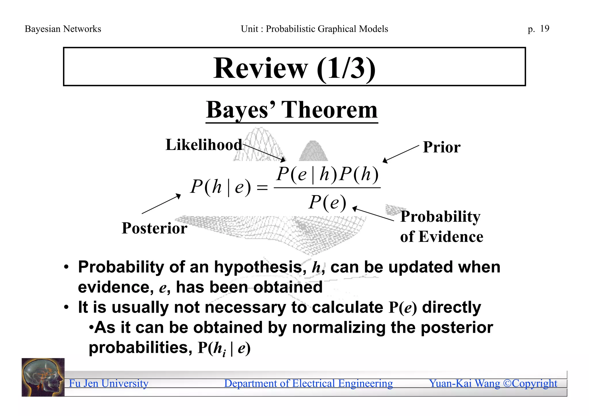Bayesian Networks                       Unit : Probabilistic Graphical Models                        p. 19



                                   Review (1/3)
                                  Bayes’ Theorem
                             Likelihood                                           Prior
                                            P (e | h ) P ( h )
                                P (h | e) 
                                                P (e)
                                                                                Probability
                    Posterior
                                                                                of Evidence
        • Probability of an hypothesis, h, can be updated when
          evidence, e, has been obtained
        • It is usually not necessary to calculate P(e) directly
            •As it can be obtained by normalizing the posterior
            probabilities, P(hi | e)

         Fu Jen University           Department of Electrical Engineering          Yuan-Kai Wang Copyright
 