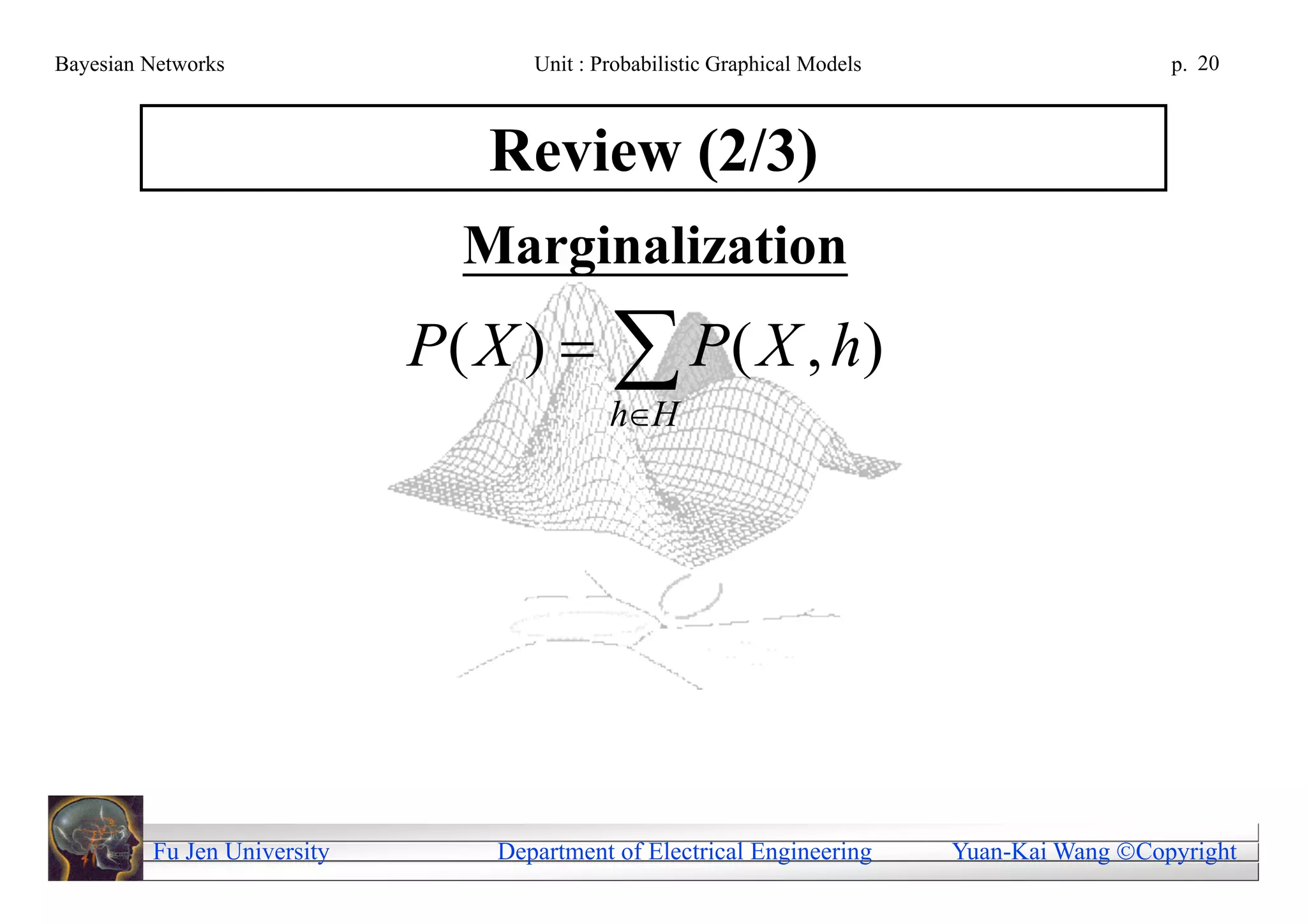 Bayesian Networks                   Unit : Probabilistic Graphical Models                     p. 20



                                Review (2/3)
                               Marginalization
                             P ( X )   P ( X , h)
                                            hH




         Fu Jen University       Department of Electrical Engineering       Yuan-Kai Wang Copyright
 