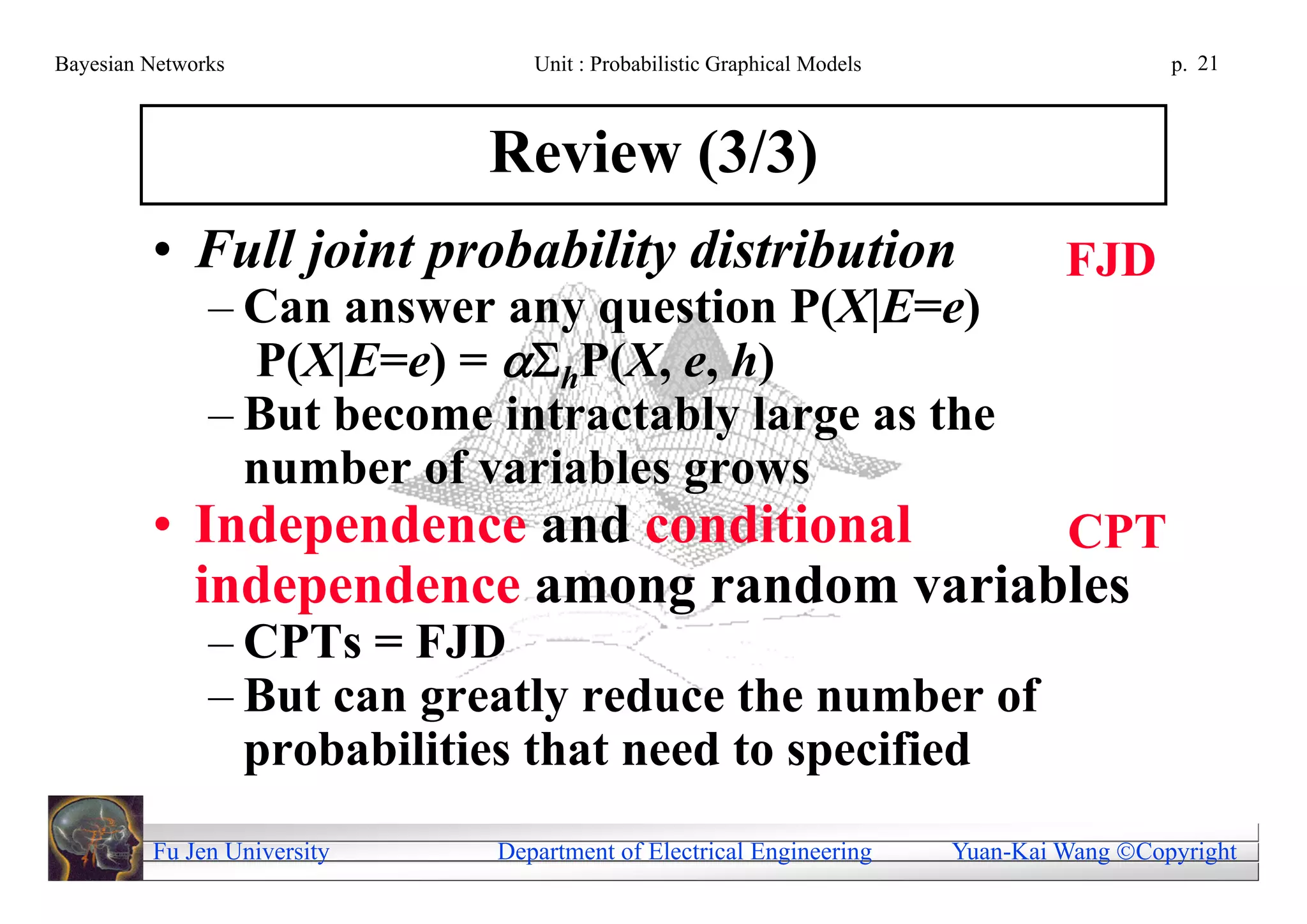 Bayesian Networks               Unit : Probabilistic Graphical Models                     p. 21



                             Review (3/3)
         • Full joint probability distribution                                   FJD
               – Can answer any question P(X|E=e)
                 P(X|E=e) = hP(X, e, h)
               – But become intractably large as the
                 number of variables grows
         • Independence and conditional    CPT
           independence among random variables
               – CPTs = FJD
               – But can greatly reduce the number of
                 probabilities that need to specified
         Fu Jen University   Department of Electrical Engineering       Yuan-Kai Wang Copyright
 