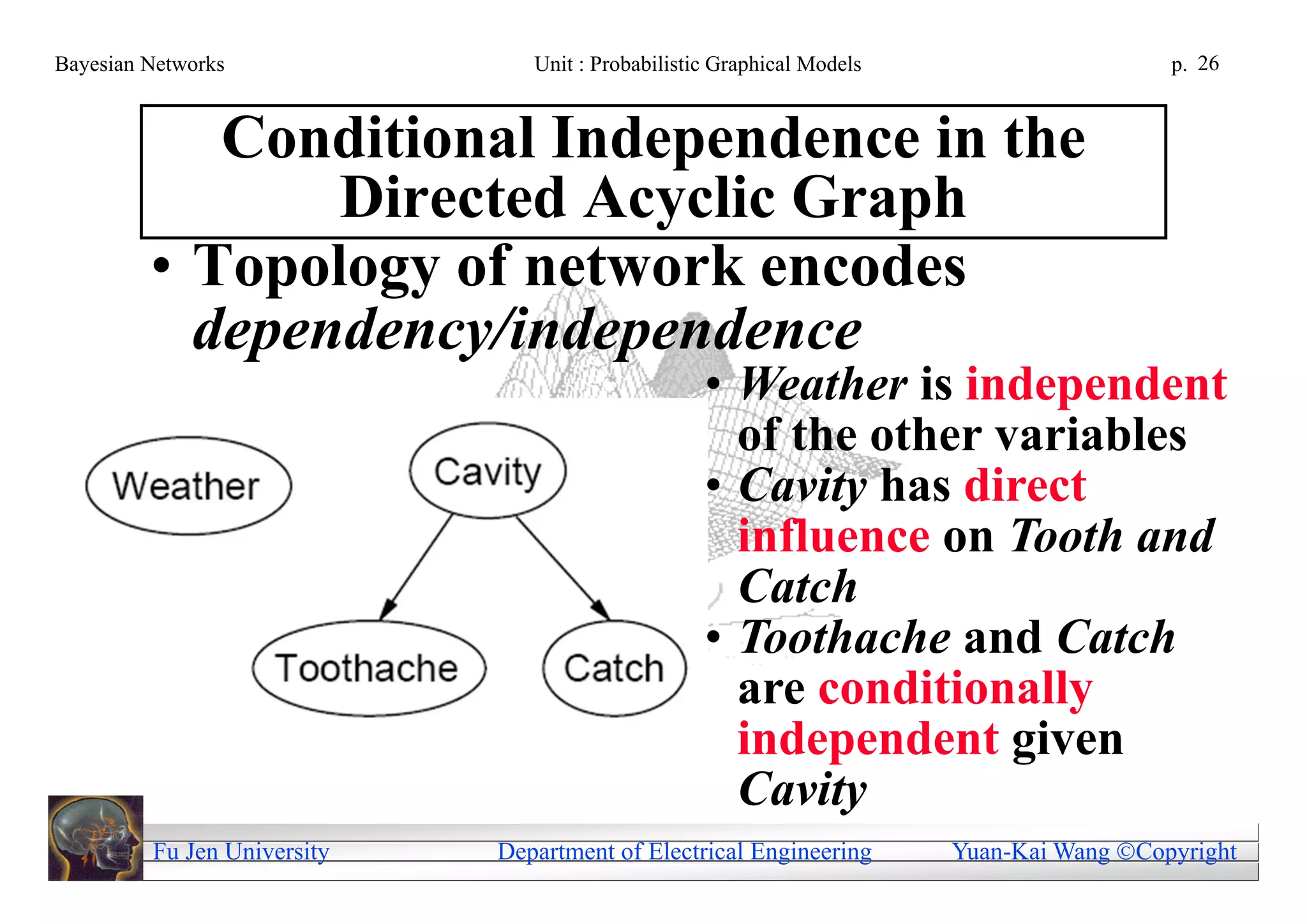 Bayesian Networks               Unit : Probabilistic Graphical Models                     p. 26


            Conditional Independence in the
                Directed Acyclic Graph
         • Topology of network encodes
           dependency/independence
                                                   • Weather is independent
                                                     of the other variables
                                                   • Cavity has direct
                                                     influence on Tooth and
                                                     Catch
                                                   • Toothache and Catch
                                                     are conditionally
                                                     independent given
                                                     Cavity
         Fu Jen University   Department of Electrical Engineering       Yuan-Kai Wang Copyright
 