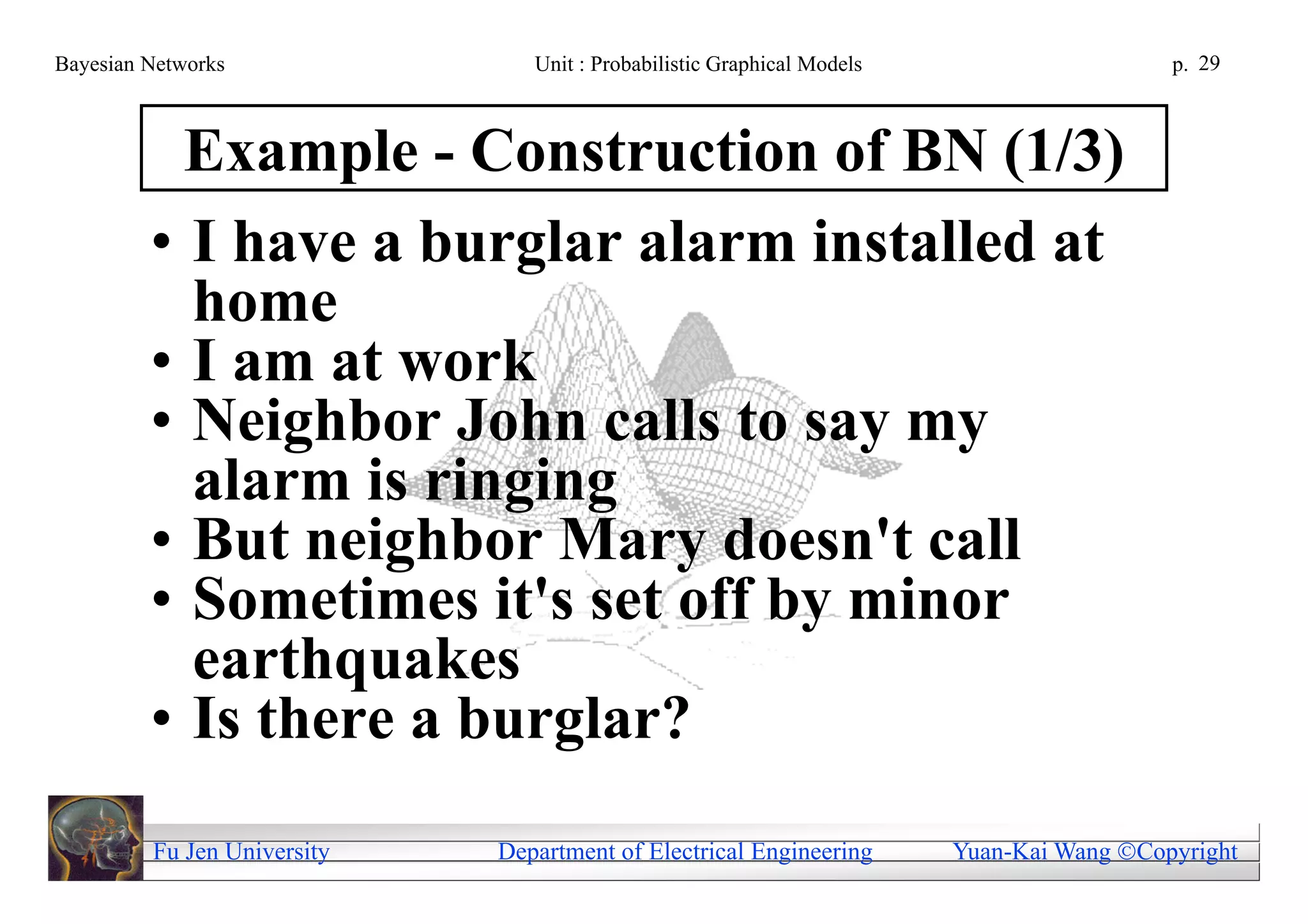 Bayesian Networks               Unit : Probabilistic Graphical Models                     p. 29



           Example - Construction of BN (1/3)
         • I have a burglar alarm installed at
           home
         • I am at work
         • Neighbor John calls to say my
           alarm is ringing
         • But neighbor Mary doesn't call
         • Sometimes it's set off by minor
           earthquakes
         • Is there a burglar?
         Fu Jen University   Department of Electrical Engineering       Yuan-Kai Wang Copyright
 