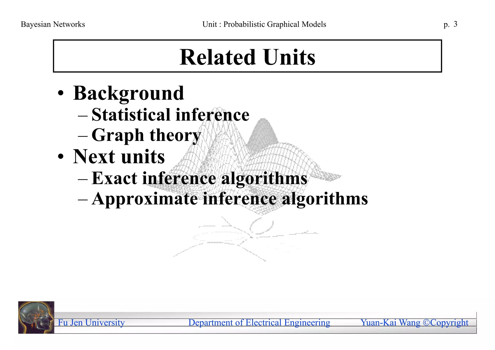 Bayesian Networks               Unit : Probabilistic Graphical Models                     p. 3



                             Related Units
         • Background
               – Statistical inference
               – Graph theory
         • Next units
               – Exact inference algorithms
               – Approximate inference algorithms




         Fu Jen University   Department of Electrical Engineering       Yuan-Kai Wang Copyright
 