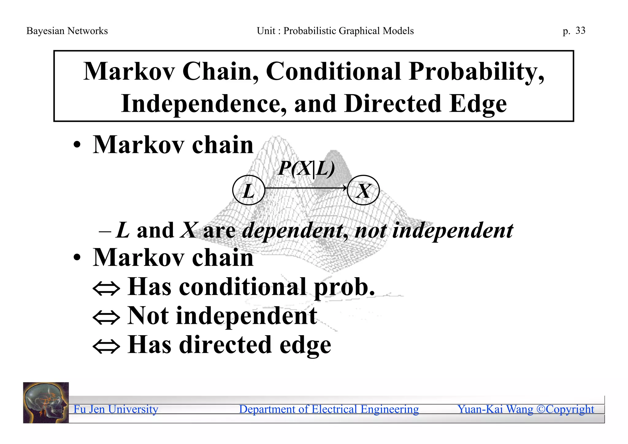 Bayesian Networks                Unit : Probabilistic Graphical Models                     p. 33



           Markov Chain, Conditional Probability,
             Independence, and Directed Edge
         • Markov chain
                                     P(X|L)
                             L                          X
               – L and X are dependent, not independent
         • Markov chain
            Has conditional prob.
            Not independent
            Has directed edge

         Fu Jen University   Department of Electrical Engineering        Yuan-Kai Wang Copyright
 