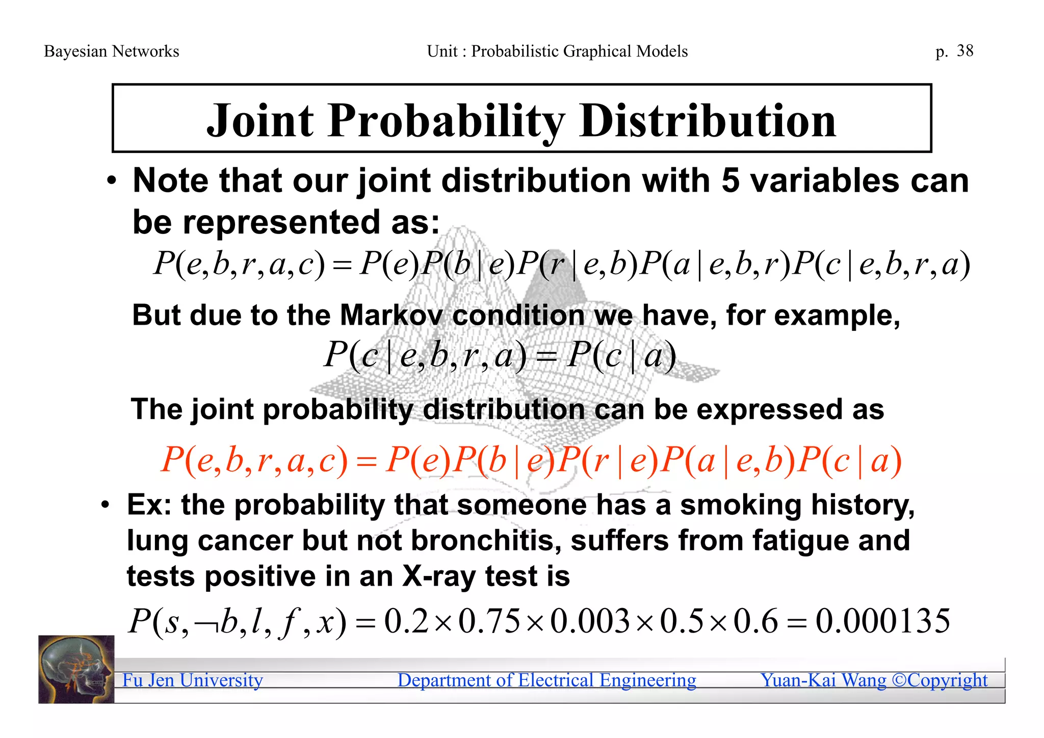 Bayesian Networks                     Unit : Probabilistic Graphical Models                     p. 38



                    Joint Probability Distribution
       • Note that our joint distribution with 5 variables can
         be represented as:
          P(e, b, r , a, c)  P(e) P(b | e) P(r | e, b) P(a | e, b, r ) P(c | e, b, r , a)
           But due to the Markov condition we have, for example,
                             P (c | e, b, r , a )  P (c | a )
          The joint probability distribution can be expressed as
              P(e, b, r , a, c)  P(e) P(b | e) P(r | e) P(a | e, b) P(c | a)
       • Ex: the probability that someone has a smoking history,
         lung cancer but not bronchitis, suffers from fatigue and
         tests positive in an X-ray test is
          P ( s, b, l , f , x )  0.2  0.75  0.003  0.5  0.6  0.000135
         Fu Jen University         Department of Electrical Engineering       Yuan-Kai Wang Copyright
 