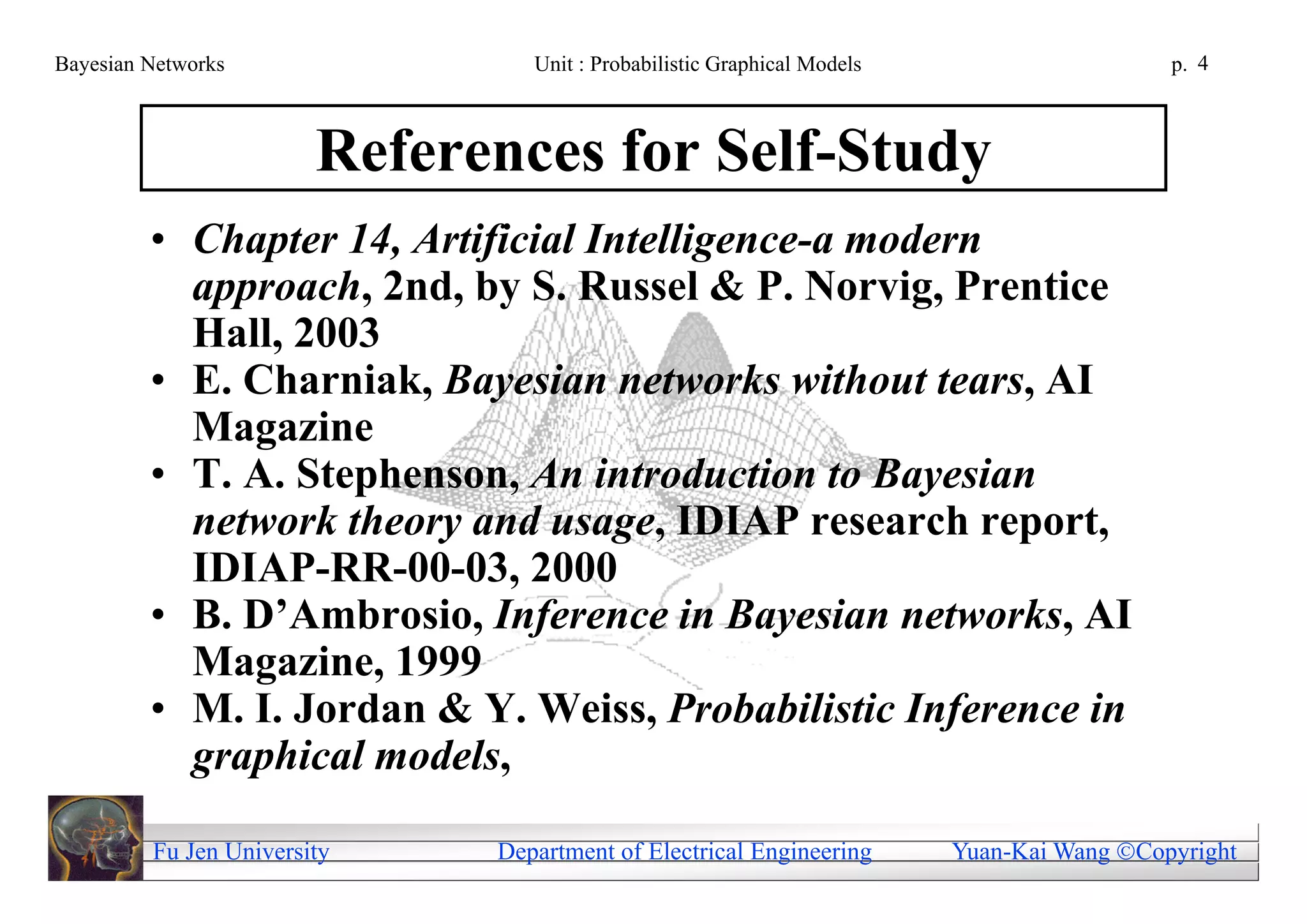 Bayesian Networks                Unit : Probabilistic Graphical Models                     p. 4



                        References for Self-Study
         • Chapter 14, Artificial Intelligence-a modern
           approach, 2nd, by S. Russel & P. Norvig, Prentice
           Hall, 2003
         • E. Charniak, Bayesian networks without tears, AI
           Magazine
         • T. A. Stephenson, An introduction to Bayesian
           network theory and usage, IDIAP research report,
           IDIAP-RR-00-03, 2000
         • B. D’Ambrosio, Inference in Bayesian networks, AI
           Magazine, 1999
         • M. I. Jordan & Y. Weiss, Probabilistic Inference in
           graphical models,

         Fu Jen University    Department of Electrical Engineering       Yuan-Kai Wang Copyright
 