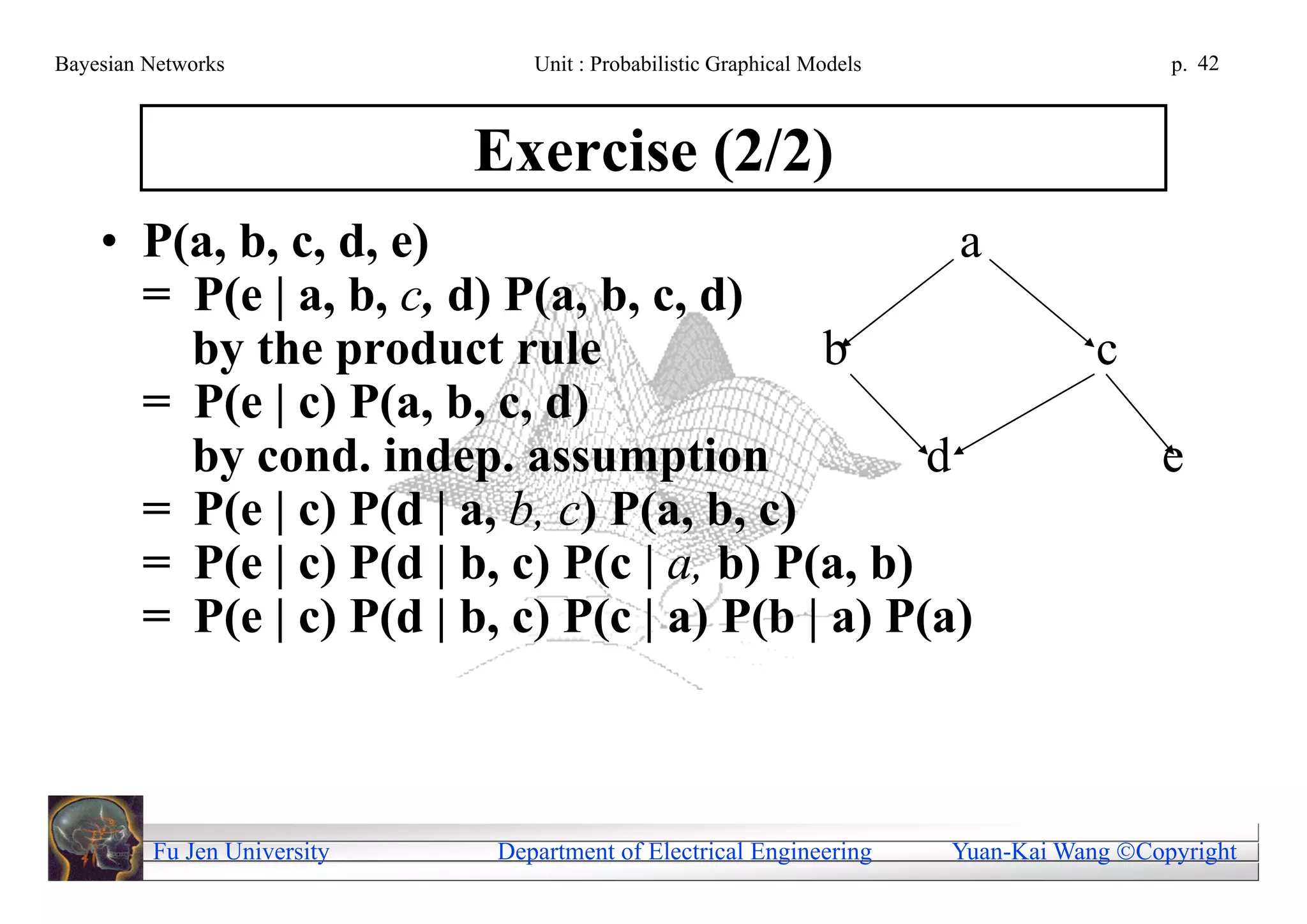 Bayesian Networks               Unit : Probabilistic Graphical Models                     p. 42



                             Exercise (2/2)
    • P(a, b, c, d, e)                             a
      = P(e | a, b, c, d) P(a, b, c, d)
        by the product rule                b                                        c
      = P(e | c) P(a, b, c, d)
        by cond. indep. assumption               d                                       e
      = P(e | c) P(d | a, b, c) P(a, b, c)
      = P(e | c) P(d | b, c) P(c | a, b) P(a, b)
      = P(e | c) P(d | b, c) P(c | a) P(b | a) P(a)



         Fu Jen University   Department of Electrical Engineering       Yuan-Kai Wang Copyright
 
