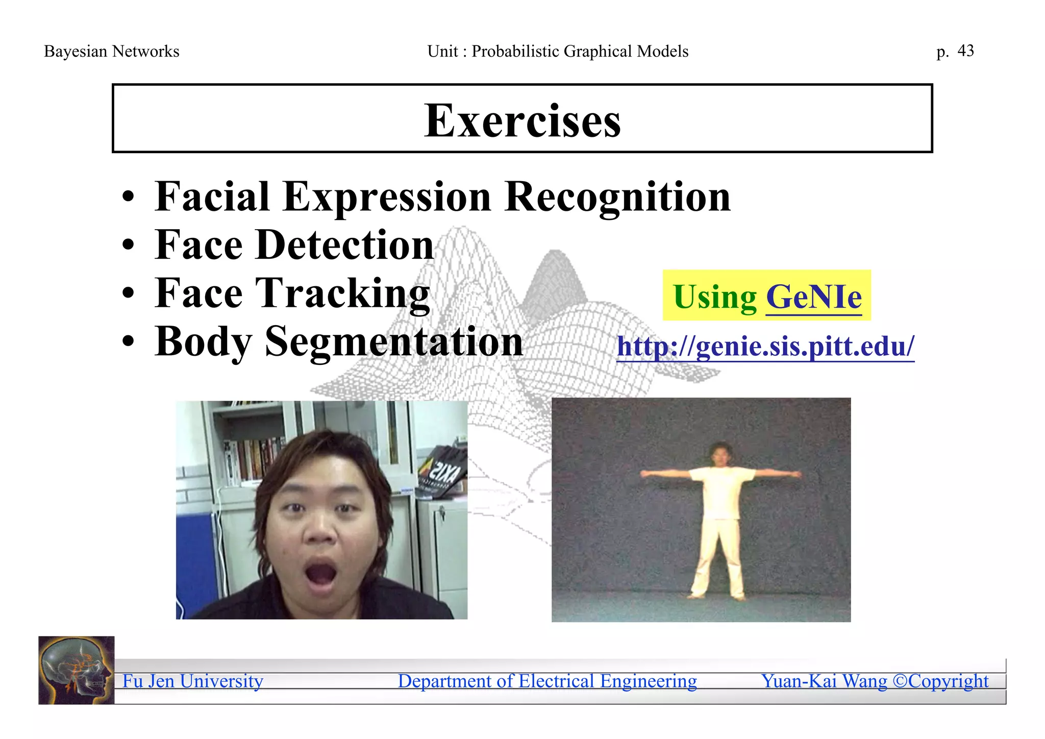 Bayesian Networks               Unit : Probabilistic Graphical Models                     p. 43



                                Exercises
         •   Facial Expression Recognition
         •   Face Detection
         •   Face Tracking              Using GeNIe
         •   Body Segmentation      http://genie.sis.pitt.edu/




         Fu Jen University   Department of Electrical Engineering       Yuan-Kai Wang Copyright
 
