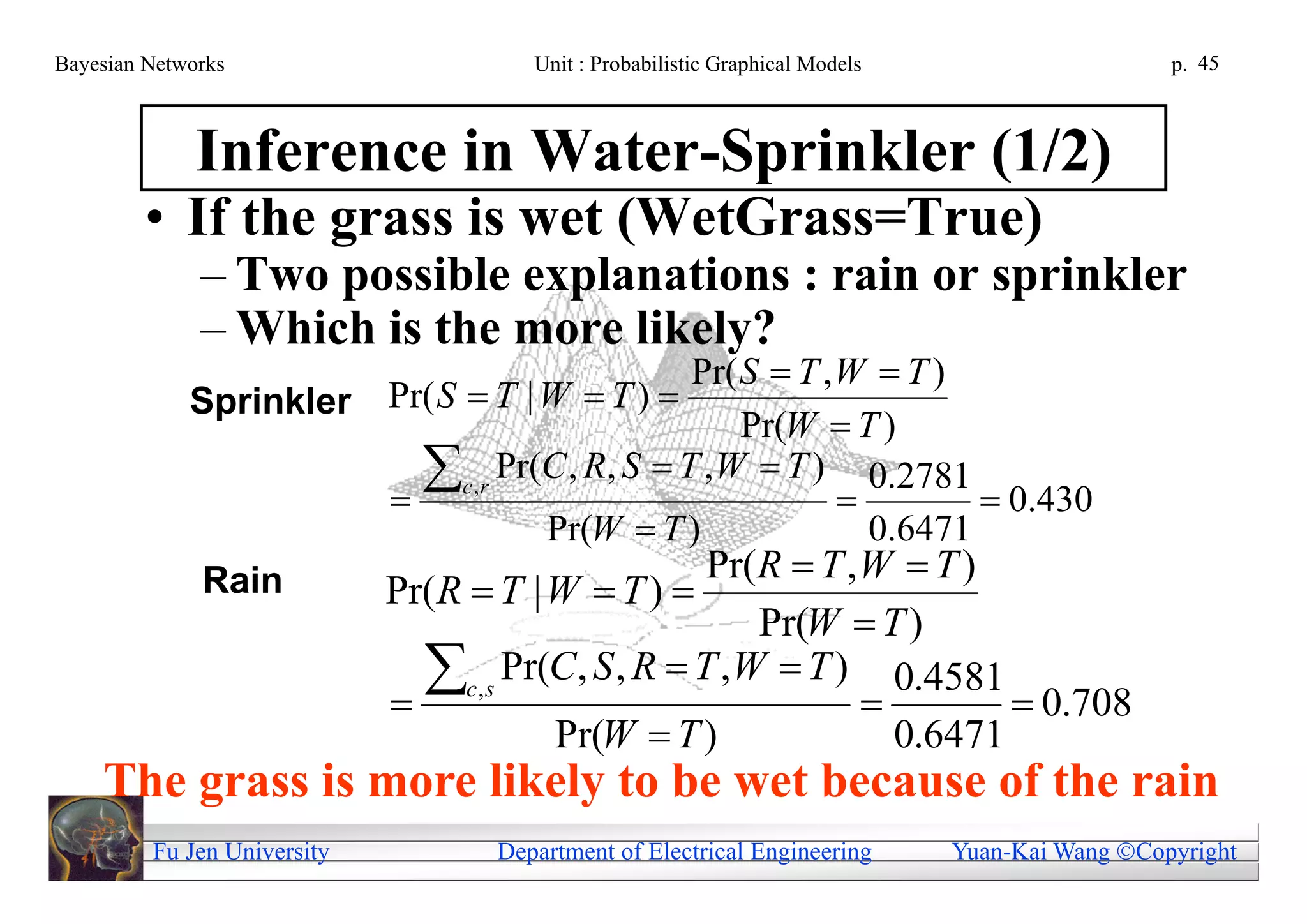 Bayesian Networks                     Unit : Probabilistic Graphical Models                     p. 45



              Inference in Water-Sprinkler (1/2)
         • If the grass is wet (WetGrass=True)
              – Two possible explanations : rain or sprinkler
              – Which is the more likely?
                                             Pr( S  T ,W  T )
             Sprinkler Pr( S  T | W  T ) 
                                                 Pr(W  T )
                       
                         c,r Pr(C , R, S  T ,W  T )  0.2781  0.430
                                   Pr(W  T )            0.6471
                                              Pr(R  T ,W  T )
              Rain     Pr(R  T | W  T ) 
                                                      Pr(W  T )
                             
                               c,s Pr(C, S , R  T ,W  T )  0.4581  0.708
                                       Pr(W  T )              0.6471
    The grass is more likely to be wet because of the rain
         Fu Jen University         Department of Electrical Engineering       Yuan-Kai Wang Copyright
 