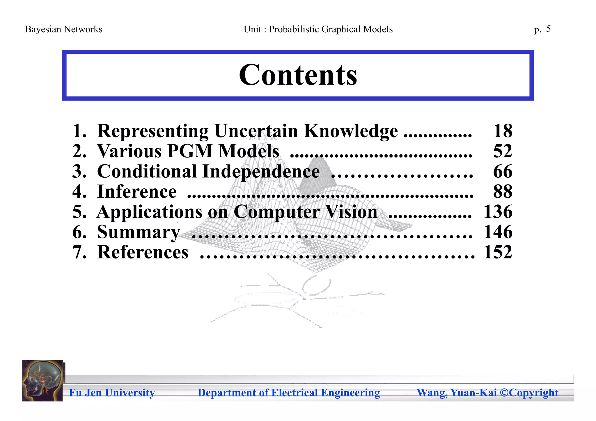 Bayesian Networks                         Unit : Probabilistic Graphical Models                       p. 5




                                         Contents
          1.   Representing Uncertain Knowledge ..............                                18
          2.   Various PGM Models .....................................                       52
          3.   Conditional Independence ………………….                                              66
          4.   Inference ..........................................................           88
          5.   Applications on Computer Vision .................                             136
          6.   Summary …………………………………….                                                       146
          7.   References ……………………………………                                                     152




         Fu Jen University
         Fu Jen University            Department of Electrical Engineering
                                 Department of Electrical Engineering               Yuan-Kai Wang Copyright
                                                                                  Wang, Yuan-Kai Copyright
 