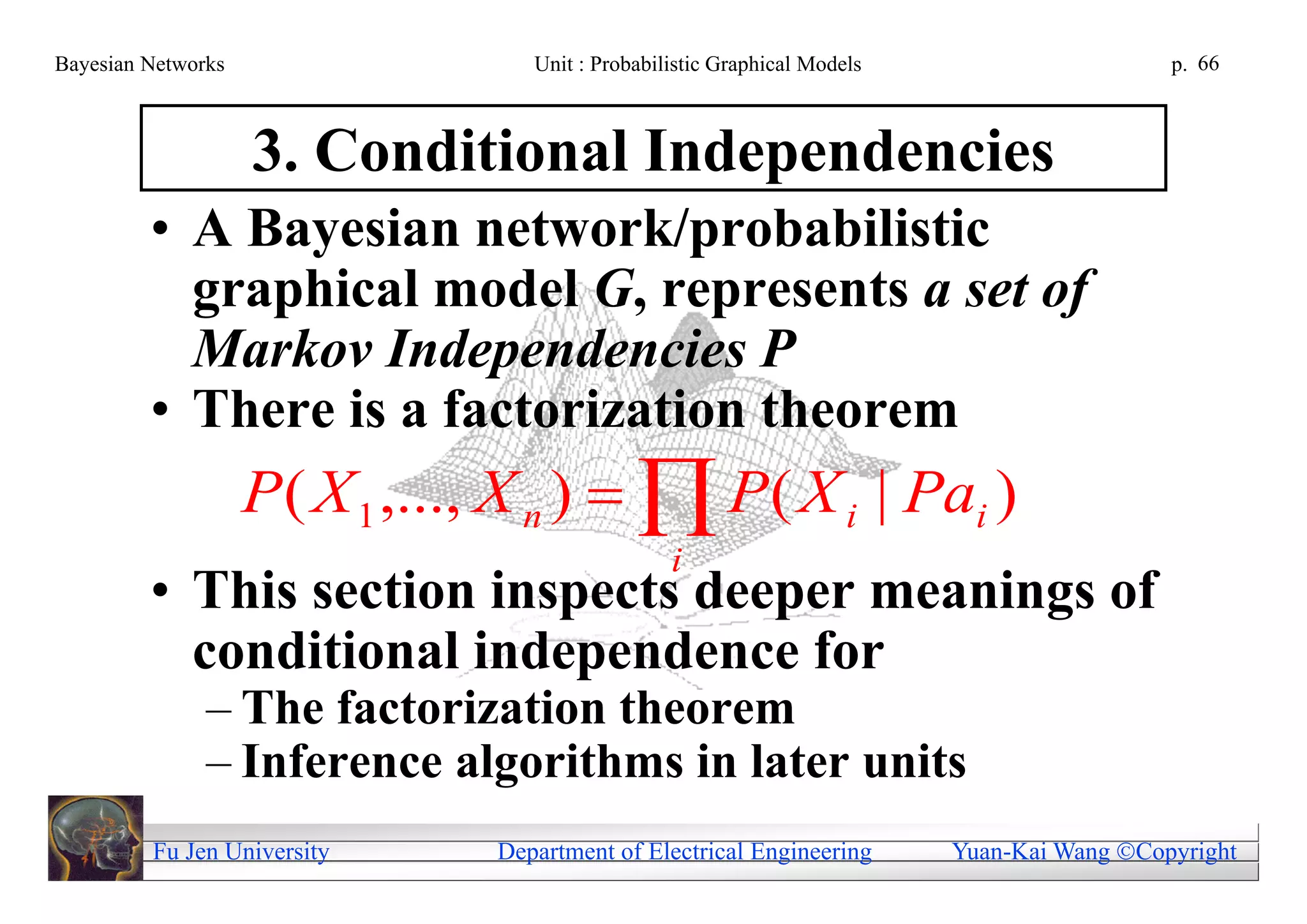 Bayesian Networks                  Unit : Probabilistic Graphical Models                     p. 66



                    3. Conditional Independencies
         • A Bayesian network/probabilistic
           graphical model G, represents a set of
           Markov Independencies P
         • There is a factorization theorem
                    P ( X 1 ,..., X n )   P ( X i | Pai )
                                                  i
         • This section inspects deeper meanings of
           conditional independence for
               – The factorization theorem
               – Inference algorithms in later units
         Fu Jen University      Department of Electrical Engineering       Yuan-Kai Wang Copyright
 