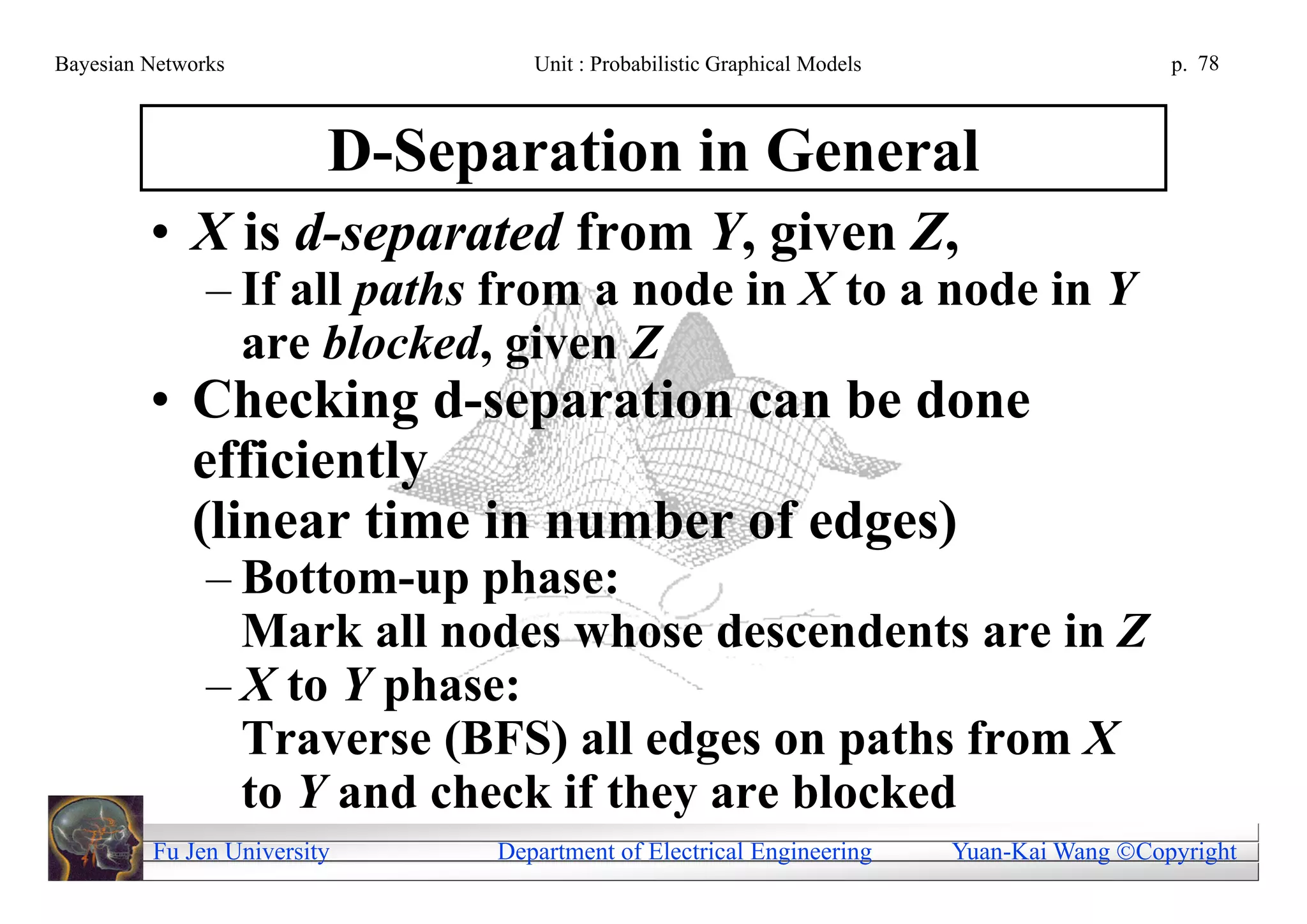Bayesian Networks                Unit : Probabilistic Graphical Models                     p. 78



                         D-Separation in General
         • X is d-separated from Y, given Z,
               – If all paths from a node in X to a node in Y
                 are blocked, given Z
         • Checking d-separation can be done
           efficiently
           (linear time in number of edges)
               – Bottom-up phase:
                 Mark all nodes whose descendents are in Z
               – X to Y phase:
                 Traverse (BFS) all edges on paths from X
                 to Y and check if they are blocked
         Fu Jen University    Department of Electrical Engineering       Yuan-Kai Wang Copyright
 