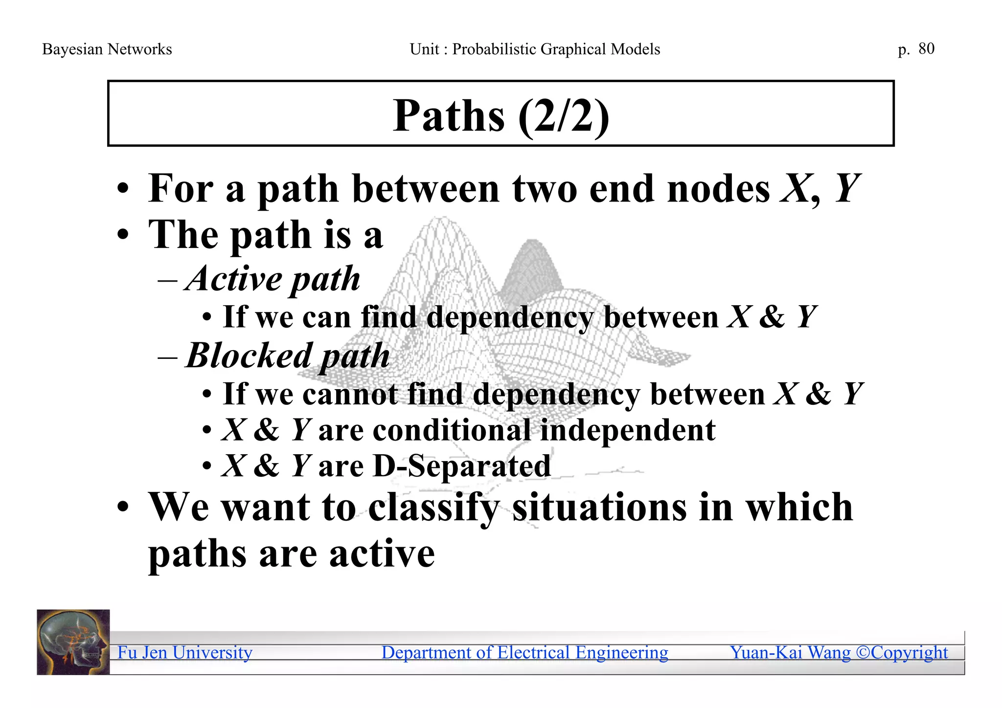 Bayesian Networks                  Unit : Probabilistic Graphical Models                     p. 80



                                 Paths (2/2)
         • For a path between two end nodes X, Y
         • The path is a
               – Active path
                    • If we can find dependency between X & Y
               – Blocked path
                    • If we cannot find dependency between X & Y
                    • X & Y are conditional independent
                    • X & Y are D-Separated
         • We want to classify situations in which
           paths are active

         Fu Jen University      Department of Electrical Engineering       Yuan-Kai Wang Copyright
 