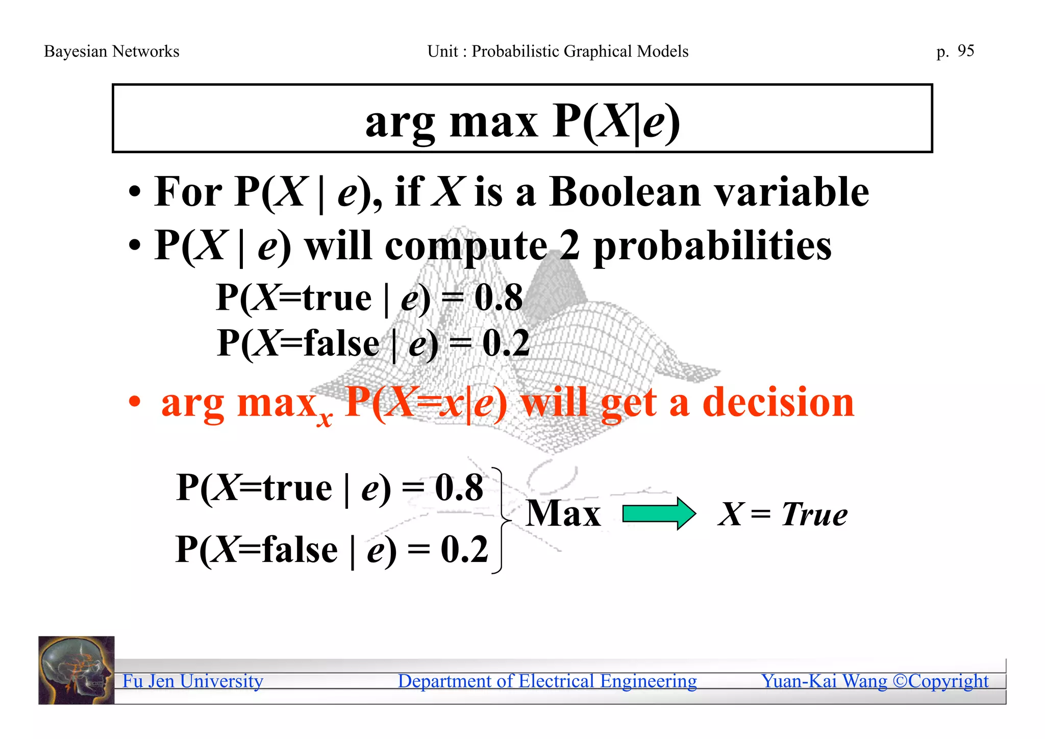 Bayesian Networks                 Unit : Probabilistic Graphical Models                       p. 95



                             arg max P(X|e)
          • For P(X | e), if X is a Boolean variable
          • P(X | e) will compute 2 probabilities
                    P(X=true | e) = 0.8
                    P(X=false | e) = 0.2
          • arg maxx P(X=x|e) will get a decision
                P(X=true | e) = 0.8
                                               Max                        X = True
                P(X=false | e) = 0.2


         Fu Jen University     Department of Electrical Engineering         Yuan-Kai Wang Copyright
 