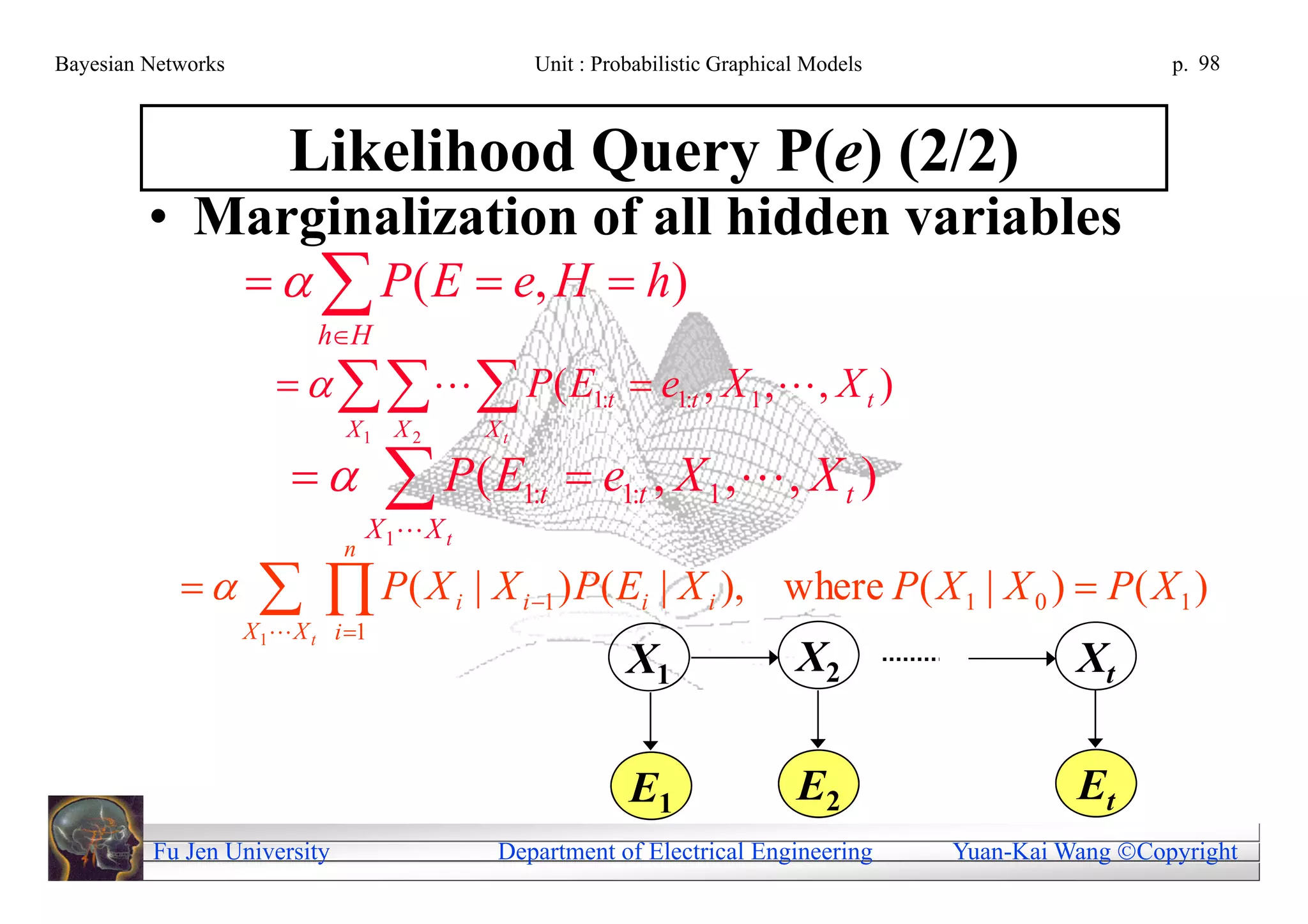 Bayesian Networks                                      Unit : Probabilistic Graphical Models                     p. 98



                        Likelihood Query P(e) (2/2)
         • Marginalization of all hidden variables
                       P( E  e, H  h)
                           hH
                            P ( E1:t  e1:t , X 1 ,  , X t )
                              X1 X 2             Xt

                                   P( E
                                  X 1 X t
                                                      1:t    e1:t , X 1 ,  , X t )
                              n
                     P( X
                    X 1 X t i 1
                                             i   | X i 1 ) P( Ei | X i ), where P ( X 1 | X 0 )  P ( X 1 )
                                                                 X1                 X2                   Xt

                                                                 E1                 E2                   Et
         Fu Jen University                        Department of Electrical Engineering         Yuan-Kai Wang Copyright
 