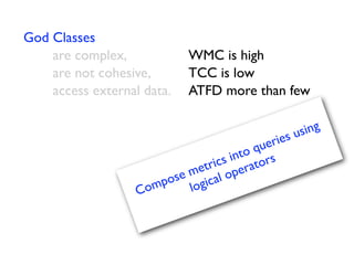 God Classes
    are complex,
     
    WMC is high
    are not cohesive,

    TCC is low
    access external data.
 ATFD more than few

                                                  sing
                                        uer ies u
                                    to q s
                                s in ator
                           etric per
                       se m ical o
                 Co mpo log
 