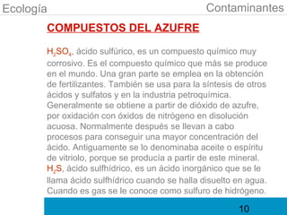 Ecología                                        Contaminantes
       COMPUESTOS DEL AZUFRE

       H2SO4, ácido sulfúrico, es un compuesto químico muy
       corrosivo. Es el compuesto químico que más se produce
       en el mundo. Una gran parte se emplea en la obtención
       de fertilizantes. También se usa para la síntesis de otros
       ácidos y sulfatos y en la industria petroquímica.
       Generalmente se obtiene a partir de dióxido de azufre,
       por oxidación con óxidos de nitrógeno en disolución
       acuosa. Normalmente después se llevan a cabo
       procesos para conseguir una mayor concentración del
       ácido. Antiguamente se lo denominaba aceite o espíritu
       de vitriolo, porque se producía a partir de este mineral.
       H2S, ácido sulfhídrico, es un ácido inorgánico que se le
       llama ácido sulfhídrico cuando se halla disuelto en agua.
       Cuando es gas se le conoce como sulfuro de hidrógeno.

                                                         10
 