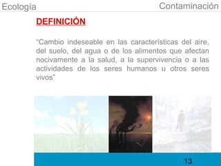 Ecología                                   Contaminación
       DEFINICIÓN

       “Cambio indeseable en las características del aire,
       del suelo, del agua o de los alimentos que afectan
       nocivamente a la salud, a la supervivencia o a las
       actividades de los seres humanos u otros seres
       vivos”




                                                  13
 