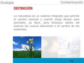 Ecología                                 Contaminación
       DEFINICIÓN

       La naturaleza es un sistema integrado que permite
       el cambio siempre y cuando tenga tiempo para
       asimilarlo, es decir, para introducir dentro del
       sistema los nuevos elementos o el cambio de los
       existentes.




                                                15
 