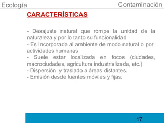 Ecología                                 Contaminación
        CARACTERÍSTICAS

      - Desajuste natural que rompe la unidad de la
      naturaleza y por lo tanto su funcionalidad
      - Es Incorporada al ambiente de modo natural o por
      actividades humanas
      - Suele estar localizada en focos (ciudades,
      macrociudades, agricultura industrializada, etc.)
      - Dispersión y traslado a áreas distantes.
      - Emisión desde fuentes móviles y fijas.




                                                17
 