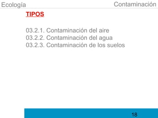 Ecología                              Contaminación
        TIPOS

       03.2.1. Contaminación del aire
       03.2.2. Contaminación del agua
       03.2.3. Contaminación de los suelos




                                             18
 