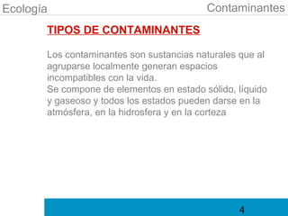 Ecología                                  Contaminantes
       TIPOS DE CONTAMINANTES

       Los contaminantes son sustancias naturales que al
       agruparse localmente generan espacios
       incompatibles con la vida.
       Se compone de elementos en estado sólido, líquido
       y gaseoso y todos los estados pueden darse en la
       atmósfera, en la hidrosfera y en la corteza




                                                 4
 